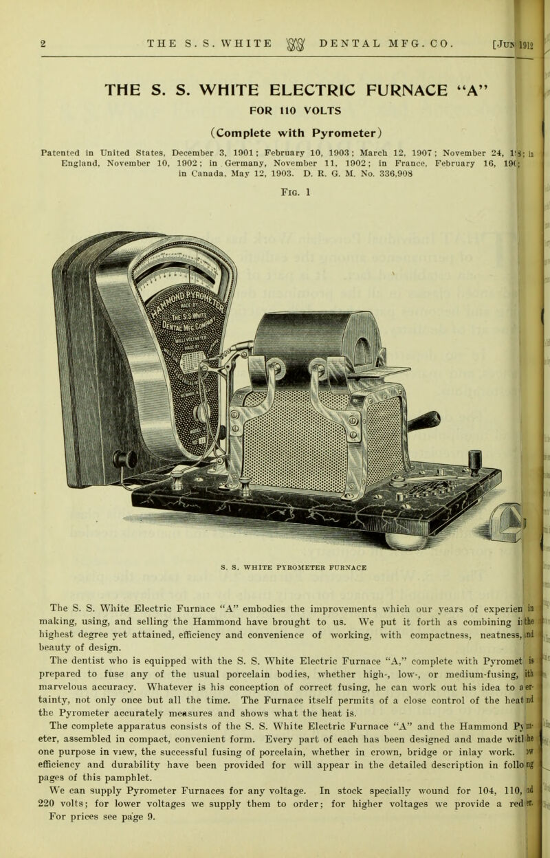 THE S. S. WHITE ELECTRIC FURNACE A FOR 110 VOLTS (Complete with Pyrometer) Patented in United States, December 3, 1901; February 10, 1903; March 12, 1907 ; November 24, r.g; In England, November 10, 1902; in Germany, November 11, 1902; in France, February 16, 19(; in Canada, May 12, 1903. D. R. G. M. No. 336,908 Fig. 1 S. S. WHITE PYROMETER FURNACE The S. S. White Electric Furnace A embodies the improvements which our years of experien in making, using, and selling the Hammond have brought to us. We put it fortli as combining i: the highest degree yet attained, efficiency and convenience of working, with compactness, neatness, ind beauty of design. The dentist who is equipped with the S. S. White Electric Furnace A, complete with Pyromet'ii' prepared to fuse any of the usual porcelain bodies, whether high-, low-, or medium-fusing, ith marvelous accuracy. Whatever is his conception of correct fusing, he can work out his idea to aer- tainty, not only once but all the time. The Furnace itself permits of a close control of the heal nd the Pyrometer accurately measures and shows what the heat is. The complete apparatus consists of the S. S. White Electric Furnace A and the Hammond Pjm- eter, assembled in compact, convenient form. Every part of each has been designed and made witMw one purpose in view, the successful fusing of porcelain, whether in crown, bridge or inlay work. >w efficiency and durability have been provided for will appear in the detailed description in folio ng pages of this pamphlet. We can supply Pyrometer Furnaces for any voltage. In stock specially wound for 104, 110, nd 220 volts; for lower voltages we supply them to order; for higher voltages we provide a red?r.