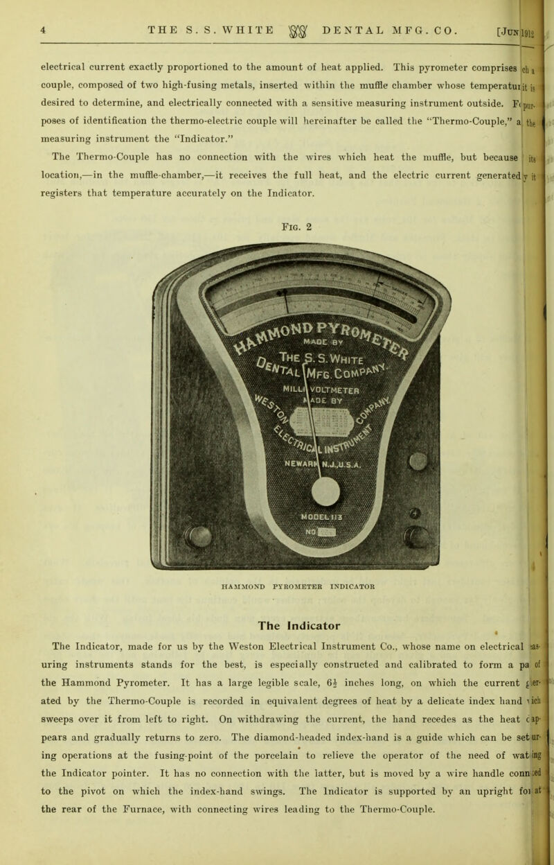 . r . electrical current exactly proportioned to the amount of heat applied. This pyrometer comprises ch a couple, composed of two high-fusing metals, inserted within the muffle chamber whose temperatuiit is desired to determine, and electrically connected with a sensitive measuring instrument outside. F< pllr. poses of identification the thermo-electric couple will hereinafter be called the Thermo-Couple, a the measuring instrument the Indicator. The Thermo-Couple has no connection with the wires which heat the muffle, but because its location,—in the muffle-chamber,—it receives the full heat, and the electric current generatedL ft registers that temperature accurately on the Indicator. Fig. 2 HAMMOND PYROMETER INDICATOR The Indicator The Indicator, made for us by the Weston Electrical Instrument Co., whose name on electrical as- uring instruments stands for the best, is especially constructed and calibrated to form a pa of the Hammond Pyrometer. It has a large legible scale, 6A inches long, on which the current der- ated by the Thermo-Couple is recorded in equivalent degrees of heat by a delicate index hand iich sweeps over it from left to right. On withdrawing the current, the hand recedes as the heat c ap- pears and gradually returns to zero. The diamond-headed index-hand is a guide which can be set ur- ing operations at the fusing-point of the porcelain to relieve the operator of the need of wat ing the Indicator pointer. It has no connection with the latter, but is moved by a wire handle conn;ed to the pivot on which the index-hand swings. The Indicator is supported by an upright fowat the rear of the Furnace, with connecting wires leading to the Thermo-Couple.