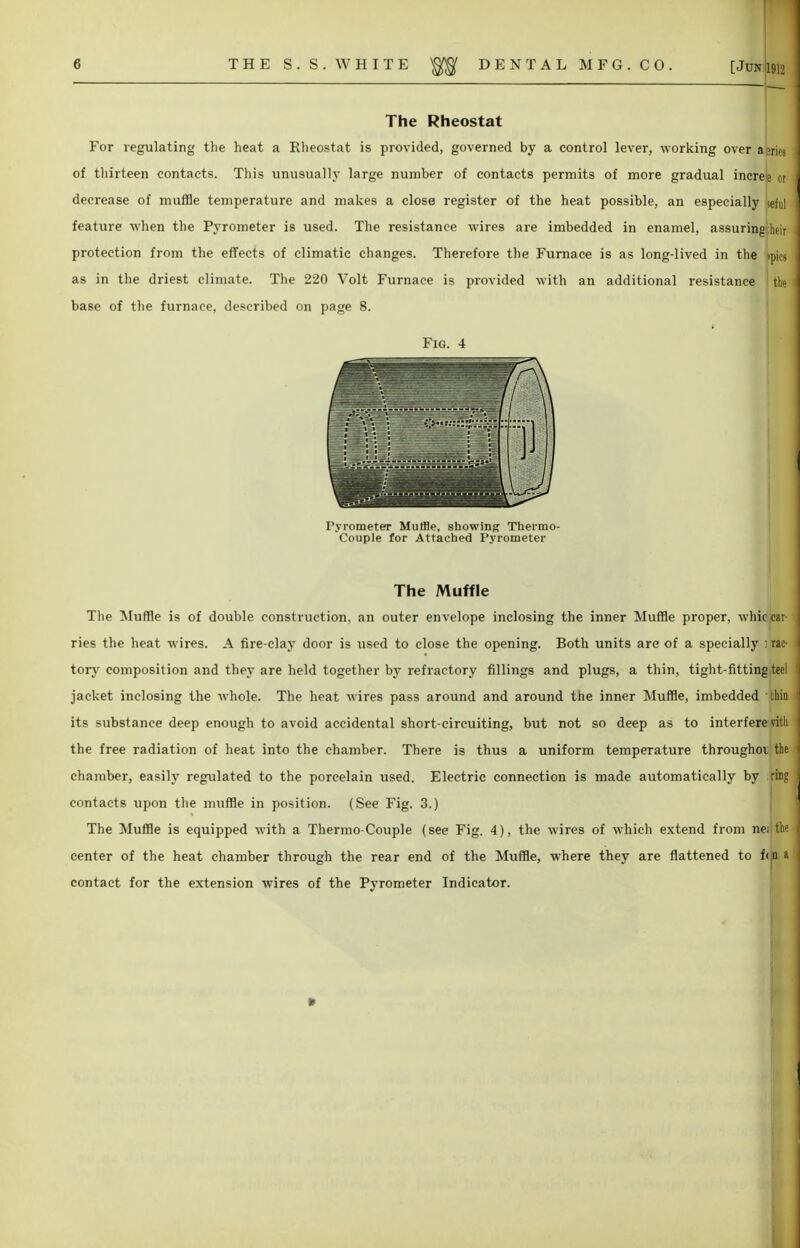 The Rheostat For regulating the heat a Rheostat is provided, governed by a control lever, working over a n of thirteen contacts. This unusually large number of contacts permits of more gradual incree or decrease of muffle temperature and makes a close register of the heat possible, an especially jefn] feature when the Pyrometer is used. The resistance wires are imbedded in enamel, assuring beii protection from the effects of climatic changes. Therefore the Furnace is as long-lived in the ipicj as in the driest climate. The 220 Volt Furnace is provided with an additional resistance the base of the furnace, described on page 8. Fig. 4 Fyrometer Muffle, showing Thermo- couple for Attached Pyrometer The Muffle The Muffle is of double construction, an outer envelope inclosing the inner Muffle proper, whic car- ries the heat wires. A fire-clay door is used to close the opening. Both units are of a specially : rac- tory composition and they are held together by refractory fillings and plugs, a thin, tight-fitting teel jacket inclosing the whole. The heat wires pass around and around the inner Muffle, imbedded thin its substance deep enough to avoid accidental short-circuiting, but not so deep as to interfere villi the free radiation of heat into the chamber. There is thus a uniform temperature throughor the chamber, easily regulated to the porcelain used. Electric connection is made automatically by ring contacts upon the muffle in position. (See Fig. 3.) The Muffle is equipped with a Thermo-Couple (see Fig. 4), the wires of which extend from ne; the center of the heat chamber through the rear end of the Muffle, where they are flattened to f<jn a contact for the extension wires of the Pyrometer Indicator. I