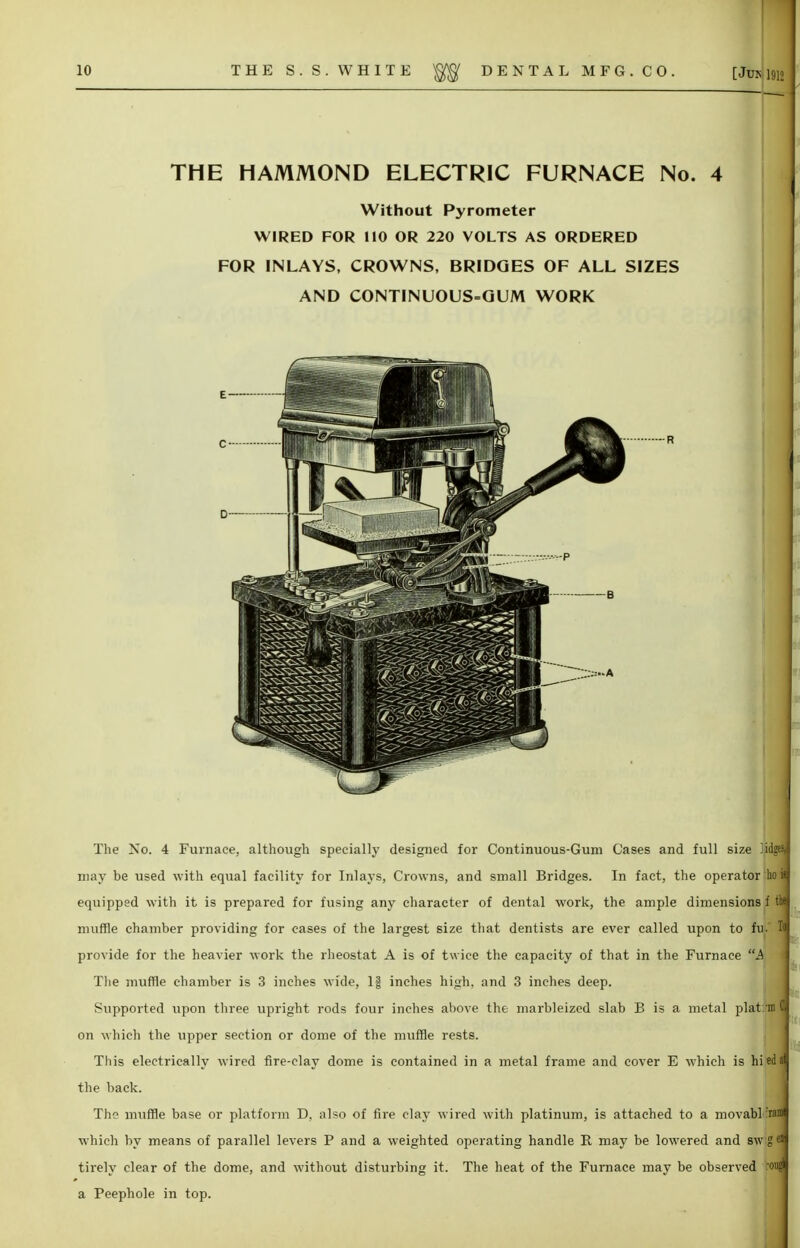 THE HAMMOND ELECTRIC FURNACE No. 4 Without Pyrometer WIRED FOR 110 OR 220 VOLTS AS ORDERED FOR INLAYS, CROWNS, BRIDGES OF ALL SIZES AND CONTINUOUS-GUM WORK The No. 4 Furnace, although specially designed for Continuous-Gum Cases and full size ]idge% may be used with equal facility for Inlays, Crowns, and small Bridges. In fact, the operator hoi equipped with it is prepared for fusing any character of dental work, the ample dimensions f the muffle chamber providing for cases of the largest size that dentists are ever called upon to fu. provide for the heavier work the rheostat A is of twice the capacity of that in the Furnace A The muffle chamber is 3 inches wide, 1| inches high, and 3 inches deep. Supported upon three upright rods four inches above the marbleized slab B is a metal plat: on which the upper section or dome of the muffle rests. This electrically wired fire-clay dome is contained in a metal frame and cover E which is hiedal the back. The muffle base or platform D, also of fire clay wired with platinum, is attached to a movabl 'rani which by means of parallel levers P and a weighted operating handle II may be lowered and sw g en tirely clear of the dome, and without disturbing it. The heat of the Furnace may be observed ougl a Peephole in top.