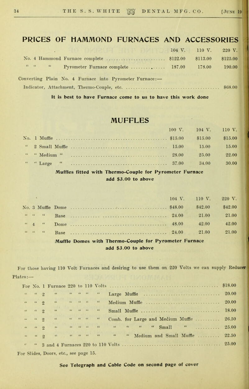 PRICES OF HAMMOND FURNACES AND ACCESSORIES 104 V. 110 V. 220 V. No. 4 Hammond Furnace complete $122.00 $113.00 $125.00    Pyrometer Furnace complete 187.00 178.00 190.00 Converting Plain No. 4 Furnace into Pyrometer Furnace: — Indicator, Attachment, Thermo-C'ouple, etc $08.00 It is best to have Furnace come to us to have this work done MUFFLES 100 V. 104 V. 110 V. $15.00 $15.00 $15.00 15.00 15.00 15.00 28.00 25.00 22.00 37.00 34.00 30.00  Medium  •' Large  Muffles fitted with Thermo=Couple for Pyrometer Furnace add $3.00 to above 104 V. 110 V. 220 V. No. 3 Muffle Dome $48.00 $42.00 $42.00    Base 24.00 21.00 21.00  4  Dome 43.00 42.00 42.00  •'  Base 24.00 21.00 21.00 Muffle Domes with Thermocouple for Pyrometer Furnace add $3.00 to above For those having 110 Volt Furnaces and desiring to use them on 220 Volts we can supply Reducer Plates: — For No. 1 Furnace 220 to 110 Volts $18.00 ' 2     Large Muffle 20.00 ' 2 ,;    Medium Muffle 20.00 '2      Small Muffle 18.00 ' 2     Comb, for Large and Medium Muffle 26.50 ' 2         Small  25.00 ' 2        Medium and Small Muffle 22.50 ' 3 and 4 Furnaces 220 to 110 Volts 25.00 For Slides, Doors, etc., see page 15. See Telegraph and Cable Code on second page of cover