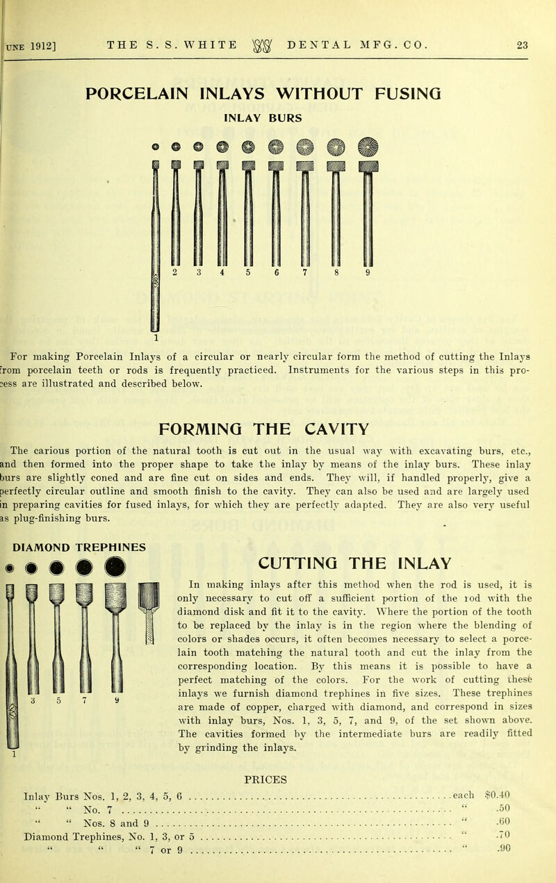 PORCELAIN INLAYS WITHOUT FUSING INLAY BURS 3 4 5 6 7 8 9 1 For making Porcelain Inlays of a circular or nearly circular form the method of cutting the Inlays :rom porcelain teeth or rods is frequently practiced. Instruments for the various steps in this pro- cess are illustrated and described below. FORMING THE CAVITY The carious portion of the natural tooth is cut out in the usual way with excavating burs, etc., and then formed into the proper shape to take the inlay by means of the inlay burs. These inlay burs are slightly coned and are fine cut on sides and ends. They will, if handled properly, give a perfectly circular outline and smooth finish to the cavity. They can also be used and are largely used in preparing cavities for fused inlays, for which they are perfectly adapted. They are also very useful is plug-finishing burs. CUTTING THE INLAY In making inlays after this method when the rod is used, it is only necessary to cut off a sufficient portion of the rod with the diamond disk and fit it to the cavity. Where the portion of the tooth to be replaced by the inlay is in the region where the blending of colors or shades occurs, it often becomes necessary to select a porce- lain tooth matching the natural tooth and cut the inlay from the corresponding location. By this means it is possible to have a perfect matching of the colors. For the work of cutting these inlays we furnish diamond trephines in five sizes. These trephines are made of copper, charged with diamond, and correspond in sizes with inlay burs, Nos. 1, 3, 5, 7, and 9, of the set shown above. The cavities formed by the intermediate burs are readily fitted by grinding the inlays. PRICES Inlay Burs Nos. 1, 2, 3, 4, 5, 6  No. 7  Nos. 8 and 9 Diamond Trephines, No. 1, 3, or 5  7 or 9 DIAMOND TREPHINES each $0.40 .50  .60 .70 .90