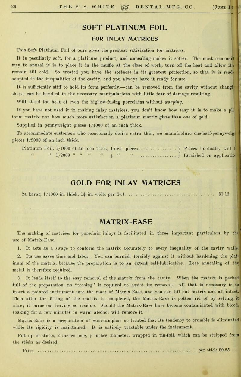 SOFT PLATINUM FOIL FOR INLAY MATRICES This Soft Platinum Foil of ours gives the greatest satisfaction for matrices. It is peculiarly soft, for a platinum product, and annealing makes it softer. The most economil way to anneal it is to place it in the muffle at the close of work, turn off the heat and allow it |) remain till cold. So treated you have the softness in its greatest perfection, so that it is readr adapted to the inequalities of the cavity, and you always have it ready for use. It is sufficiently stiff to hold its form perfectly,—can be removed from the cavity without changi; shape, can be handled in the necessary manipulations with little fear of damage resulting. Will stand the heat of even the highest-fusing porcelains without warping. If you have not used it in making inlay matrices, you don't know how easy it is to make a ph inum matrix nor how much more satisfaction a platinum matrix gives than one of gold. Supplied in pennyweight pieces 1/1000 of an inch thick. To accommodate customers who occasionally desire extra thin, we manufacture one-half-pennyweig pieces 1/2000 of an inch thick. Platinum Foil, 1/1000 of an inch thick. 1-dwt. pieces | Prices fluctuate, will 1  1/2000     i   ) furnished on applicatio GOLD FOR INLAY MATRICES 24 karat, 1/1000 in. thick, H in. wide, per dwt $1.13 MATRIX=EASE The making of matrices for porcelain inlays is facilitated in three important particulars by thi use of Matrix-Ease. 1. It acts as a swage to conform the matrix accurately to every inequality of the cavity walls 2. Its use saves time and labor. You can burnish forcibly against it without hardening the plat inum of the matrix, because the preparation is to an extent self-lubricative. Less annealing of the metal is therefore required. 3. It lends itself to the easy removal of the matrix from the cavity. When the matrix is packed full of the preparation, no teasing is required to assist its removal. All that is necessary is to insert a pointed instrument into the mass of Matrix-Ease, and you can lift out matrix and all intact. Then after the fitting of the matrix is completed, the Matrix-Ease is gotten rid of by setting it afire; it burns out leaving no residue. Should the Matrix-Ease have become contaminated with blood, soaking for a few minutes in warm alcohol will remove it. Matrix-Ease is a preparation of gum-camphor so treated that its tendency to crumble is eliminated while its rigidity is maintained. It is entirely tractable under the instrument. Put up in sticks, 2 inches long, f inches diameter, wrapped in tin-foil, which can be stripped from the sticks as desired. Price per stick $0.25 «ofl