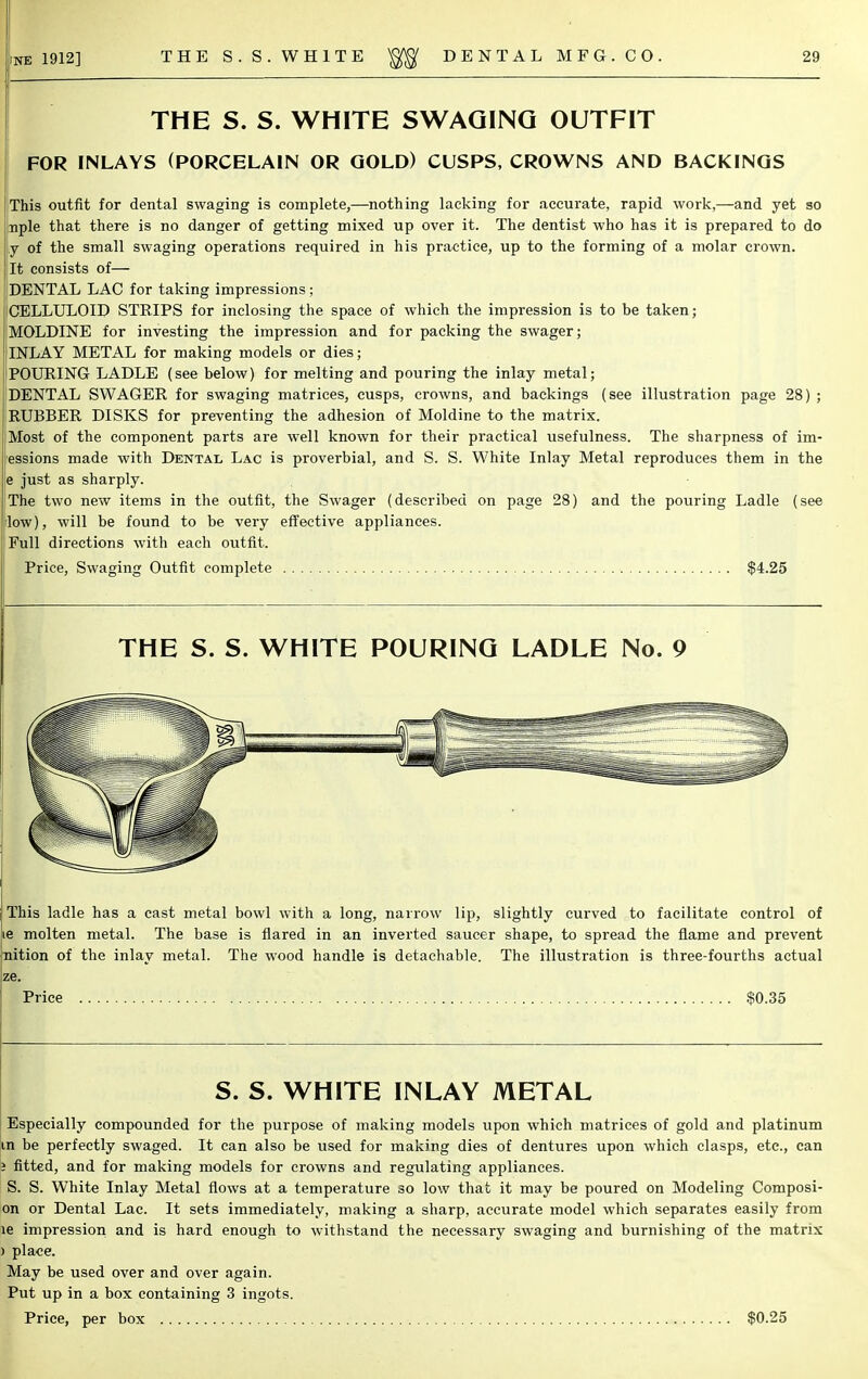 THE S. S. WHITE SWAGING OUTFIT FOR INLAYS (PORCELAIN OR GOLD) CUSPS, CROWNS AND BACKINGS This outfit for dental swaging is complete,—nothing lacking for accurate, rapid work,—and yet so nple that there is no danger of getting mixed up over it. The dentist who has it is prepared to do y of the small swaging operations required in his practice, up to the forming of a molar crown. It consists of— DENTAL LAC for taking impressions ; CELLULOID STRIPS for inclosing the space of which the impression is to be taken; MOLDINE for investing the impression and for packing the swager; INLAY METAL for making models or dies; POURING LADLE (see below) for melting and pouring the inlay metal; DENTAL SWAGER for swaging matrices, cusps, crowns, and backings (see illustration page 28) ; RUBBER DISKS for preventing the adhesion of Moldine to the matrix. Most of the component parts are well known for their practical usefulness. The sharpness of im- essions made with Dental Lac is proverbial, and S. S. White Inlay Metal reproduces them in the e just as sharply. The two new items in the outfit, the Swager (described on page 28) and the pouring Ladle (see low), will be found to be very effective appliances. Full directions with each outfit. Price, Swaging Outfit complete $4.25 THE S. S. WHITE POURING LADLE No. 9 This ladle has a cast metal bowl with a long, narrow lip, slightly curved to facilitate control of molten metal. The base is flared in an inverted saucer shape, to spread the flame and prevent nition of the inlay metal. The wood handle is detachable. The illustration is three-fourths actual ze. Bgpce $0.35 S. S. WHITE INLAY METAL Especially compounded for the purpose of making models upon which matrices of gold and platinum in be perfectly swaged. It can also be used for making dies of dentures upon which clasps, etc., can i fitted, and for making models for crowns and regulating appliances. S. S. White Inlay Metal flows at a temperature so low that it may be poured on Modeling Composi- on or Dental Lac. It sets immediately, making a sharp, accurate model which separates easily from le impression and is hard enough to withstand the necessary swaging and burnishing of the matrix ) place. May be used over and over again. Put up in a box containing 3 ingots. I Price, per box $0.25