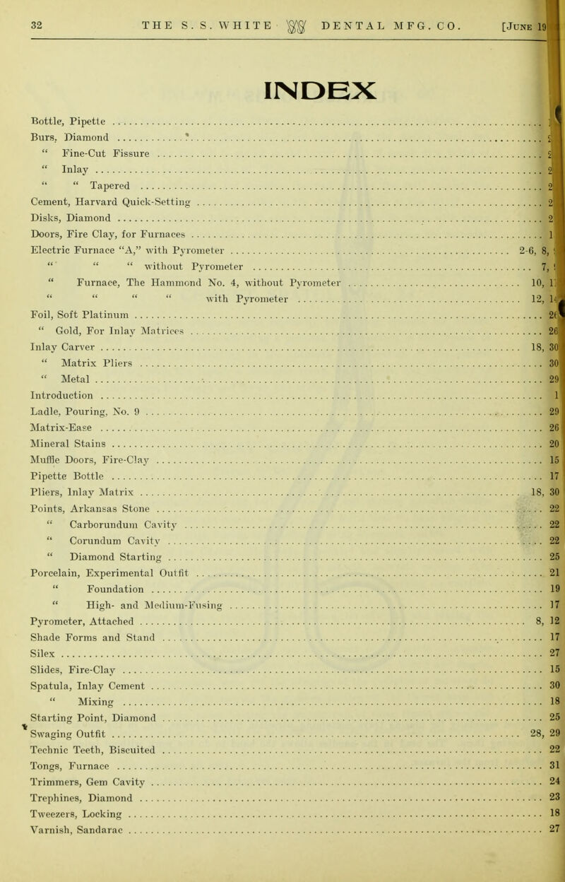 INDEX Bottle, Pipette fl Burs, Diamond *  Fine-Cut Fissure 2I  Inlay 2I  Tapered 2H Cement, Harvard Quick-Setting 2I Disks, Diamond 2I Doors, Fire Clay, for Furnaces Ill Electric Furnace A, with Pyrometer 2-6, 8, I   without Pyrometer 7, !■ Furnace, The Hammond No. 4, without Pyrometer 10, 111 with Pyrometer 12, lA Foil, Soft Platinum 2(1  Gold, For Inlay Matrices 26 1 Inlay Carver 18, 301  Matrix Pliers 30|  Metal 29| Introduction ll Ladle, Pouring, No. 9 291 Matrix-Ease 261 Mineral Stains 201 Muffle Doors, Fire-Clay 15 j Pipette Bottle 171 Pliers, Inlay Matrix 18, 30 Points, Arkansas Stone 22 |  Carborundum Cavity 22 Corundum Cavity .. 2H  Diamond Starting 25 Porcelain, Experimental Outfit 21  Foundation IS  High- and Medium-Fusing 17 Pyrometer, Attached 8, 12 Shade Forms and Stand 17 Silex 29 Slides, Fire-Clay lfil Spatula, Inlay Cement 30 Mixing 181 Starting Point, Diamond 25 % Swaging Outfit 28, 2J Technic Teeth, Biscuited 2S Tongs, Furnace 31] Trimmers, Gem Cavity 24 Trephines, Diamond 23 Tweezers, Locking 18 Varnish, Sandarac 27