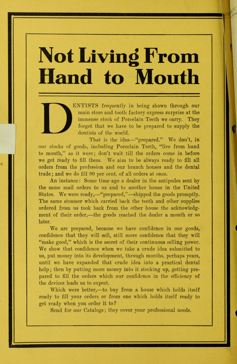 Not Living From Hand to Mouth DENTISTS frequently in being shown through our main store and tooth factory express surprise at the immense stock of Porcelain Teeth we carry. They forget that we have to be prepared to supply the dentists of the world. That is the idea—prepared. We don't, in our stocks of goods, including Porcelain Teeth, live from hand to mouth, as it were; don't wait till the orders come in before we get ready to fill them. We aim to be always ready to fill all orders from the profession and our branch houses and the dental trade; and we do fill 90 per cent, of all orders at once. An instance: Some time ago a dealer in the antipodes sent by the same mail orders to us and to another house in the United States. We were ready,—prepared,—shipped the goods promptly. The same steamer which carried back the teeth and other supplies ordered from us took back from the other house the acknowledg- ment of their order,—the goods reached the dealer a month or so later. We are prepared, because we have confidence in our goods, confidence that they will sell, still more confidence that they will make good, which is the secret of their continuous selling power. We show that confidence when we take a crude idea submitted to us, put money into its development, through months, perhaps years, until we have expanded that crude idea into a practical dental help; then by putting more money into it stocking up, getting pre- pared to fill the orders which our confidence in the efficiency of the devices leads us to expect. Which were better,—to buy from a house which holds itself ready to fill your orders or from one which holds itself ready to get ready when you order it to? Send for our Catalogs; they cover your professional needs.
