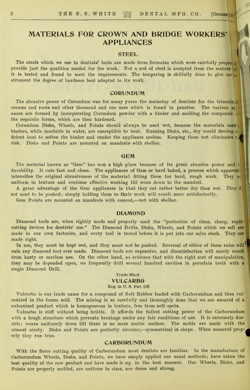 MATERIALS FOR CROWN AND BRIDGE WORKERS' APPLIANCES STEEL The steels which we use in dentists' tools are made from formulas which were carefully preparlto'i provide just the qualities needed for the work. Not a rod of steel is accepted from the makers Itil it is tested and found to meet the requirements. The tempering is skilfully done to give eac'jn. strument the degree of hardness best adapted to its work. CORUNDUM The abrasive power of Corundum was for many years the mainstay of dentists for the trimminfl crowns and roots and other thousand and one uses which is found in practice. The various aj - ances are formed by incorporating Corundum powder with a binder and molding the compound ] 3 the requisite forms, which are then hardened. Corundum Disks, Wheels, and Points should always be used wet, because the materials used 1 binders, while insoluble in water, are susceptible to heat. Running Disks, etc., dry would develop s ficient heat to soften the binder and render the appliance useless. Keeping them wet eliminates t risk. Disks and Points are mounted on mandrels with shellac. OEM The material known as Gem has won a high place because of its great abrasive power and i durability. It cuts fast and clean. The appliances of Gem or hard baked, a process which apparent intensifies the original abrasiveness of the material fitting them for hard, rough work. They ai uniform in texture and continue effective working till worn down to the mandrel. A great advantage of the Gem appliances is that they cut rather better dry than wet. They d not need to be pushed; simply holding them to their work will result more satisfactorily. Gem Points are mounted on mandrels with cement,—not with shellac. DIAMOND Diamond tools are, when rightly made and properly used the perfection of clean, sharp, rapid- cutting devices for dentists' use. The Diamond Drills, Disks, Wheels, and Points which we sell are made in our own factories, and every tool is tested before it is put into our sales stock. They are made right. In use, they must be kept wet, and they must not be pushed. Reversal of either of these rules will ruin any diamond tool ever made. Diamond tools are expensive, and dissatisfaction will surely result from hasty or careless use. On the other hand, as evidence that with the right sort of manipulation, they may be depended upon, we frequently drill several hundred cavities in porcelain teeth with a single Diamond Drill. Trade-Mark VULCARBO Reg. in TJ. S. Pat. Off. Vulcarbo is our trade name for a compound of Soft Rubber loaded with Carborundum and then vul- canized in the forms sold. The mixing is so carefully and thoroughly done that we are assured of a vulcanized product which is homogeneous in texture, free from soft spots. Vulcarbo is stiff without being brittle. It affords the fullest cutting power of the Carborundum with a tough structure which prevents breakage under any fair conditions of use. It is extremely dur- able; wears uniformly down till there is no more usable surface. The molds are made with the utmost nicety. Disks and Points are perfectly circular,—symmetrical in shape. When mounted prop- erly they run true. CARBORUNDUM With the fierce cutting quality of Carborundum most dentists are familiar. In the manufacture of Carborundum Wheels, Disks, and Points, we have simply applied our usual methods; have taken the best quality of the raw product and have made it up in the best manner. Our Wheels, Disks, and Points are properly molded, are uniform in sizes, are dense and strong.