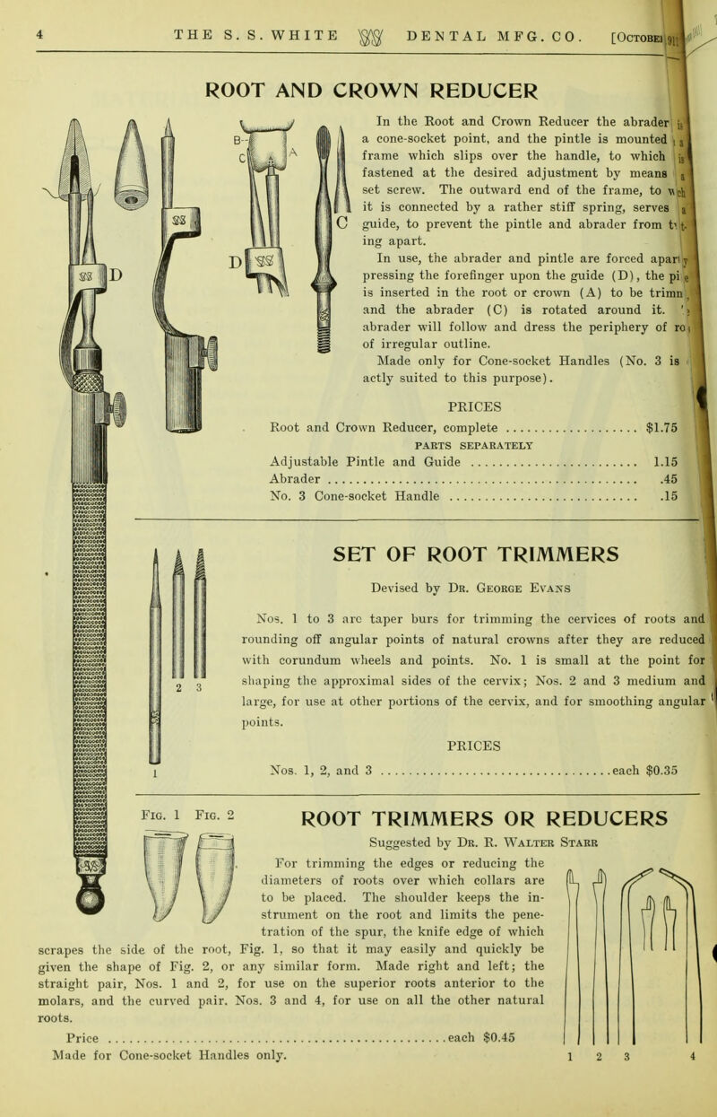 ROOT AND CROWN REDUCER ■>»*' ,. J . ■>il o < 0C0C0PI K ■: i _ . oc i e»«»c?oct>j ■ 10*..' :i'ool MMCOSMl HMMoaDM to.oi. : ^ti (f li;.. it r (V In the Root and Crown Reducer the abrader |j a cone-socket point, and the pintle is mounted | a frame which slips over the handle, to which fastened at the desired adjustment by means set screw. The outward end of the frame, to M<h\ it is connected by a rather stiff spring, serves guide, to prevent the pintle and abrader from |j ing apart. In use, the abrader and pintle are forced apart pressing the forefinger upon the guide (D), the pi e is inserted in the root or crown (A) to be trimn , and the abrader (C) is rotated around it. abrader will follow and dress the periphery of roi of irregular outline. Made only for Cone-socket Handles (No. 3 is actly suited to this purpose). PRICES Root and Crown Reducer, complete $1.75 PARTS SEPARATELY Adjustable Pintle and Guide 1.15 Abrader 45 No. 3 Cone-socket Handle 15 SET OF ROOT TRIMMERS Devised by Dr. George Evans Nos. 1 to 3 arc taper burs for trimming the cervices of roots and rounding off angular points of natural crowns after they are reduced with corundum wheels and points. No. 1 is small at the point for shaping the approximal sides of the cervix; Nos. 2 and 3 medium and large, for use at other portions of the cervix, and for smoothing angular 'I points. PRICES Nos. 1, 2, and 3 each $0.35 fig. i fig. 2 ROOT TRIMMERS OR REDUCERS Suggested by Dr. R. Walter Starr For trimming the edges or reducing the diameters of roots over which collars are to be placed. The shoulder keeps the in- strument on the root and limits the pene- tration of the spur, the knife edge of which scrapes the side of the root, Fig. 1, so that it may easily and quickly be given the shape of Fig. 2, or any similar form. Made right and left; the straight pair, Nos. 1 and 2, for use on the superior roots anterior to the molars, and the curved pair. Nos. 3 and 4, for use on all the other natural roots. Price each $0.45 Made for Cone-socket Handles only.