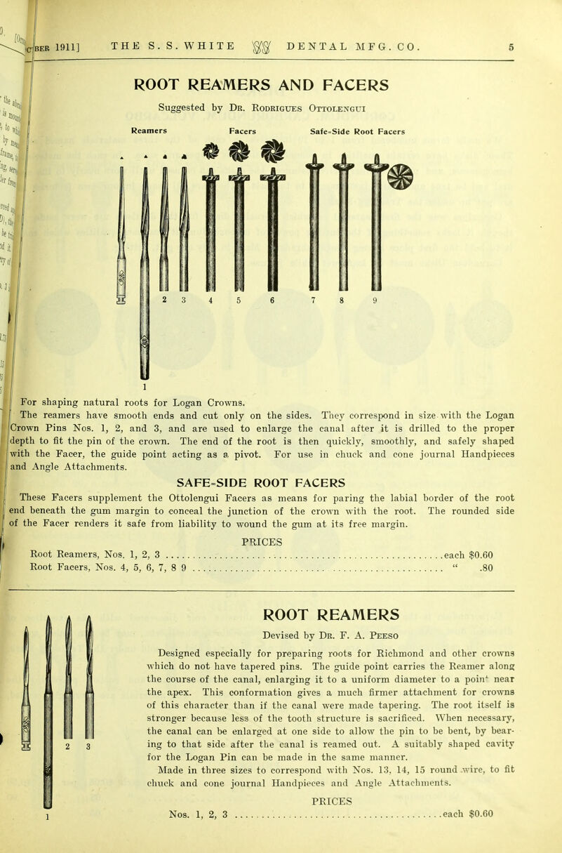 i to i ROOT REAMERS AND FACERS Suggested by Dr. Rodrigues Ottolengui Reamers Facers Safe.Side Root Facers 2 3 For shaping natural roots for Logan Crowns. The reamers have smooth ends and cut only on the sides. They correspond in size with the Logan Crown Pins Nos. 1, 2, and 3, and are used to enlarge the canal after it is drilled to the proper depth to fit the pin of the crown. The end of the root is then quickly, smoothly, and safely shaped ' with the Facer, the guide point acting as a. pivot. For use in chuck and cone journal Handpieces and Angle Attachments. SAFE=SIDE ROOT FACERS These Facers supplement the Ottolengui Facers as means for paring the labial border of the root end beneath the gum margin to conceal the junction of the crown with the root, of the Facer renders it safe from liability to wound the gum at its free margin. The rounded side PRICES Root Reamers, Nos. 1, 2, 3 each $0.60 Root Facers, Nos. 4, 5, 6, 7, 8 9  .80 N ' 3 2 3 ROOT REAMERS Devised by Dr. F. A. Peeso Designed especially for preparing roots for Richmond and other crowns which do not have tapered pins. The guide point carries the Reamer along the course of the canal, enlarging it to a uniform diameter to a poinx near the apex. This conformation gives a much firmer attachment for crowns of this character than if the canal were made tapering. The root itself is stronger because less of the tooth structure is sacrificed. When necessary, the canal can be enlarged at one side to allow the pin to be bent, by bear- ing to that side after the canal is reamed out. A suitably shaped cavity for the Logan Pin can be made in the same manner. Made in three sizes to correspond with Nos. 13, 14, 15 round .wire, to fit chuck and cone journal Handpieces and Angle Attachments. PRICES Nos. 1, 2, 3 each $0.60