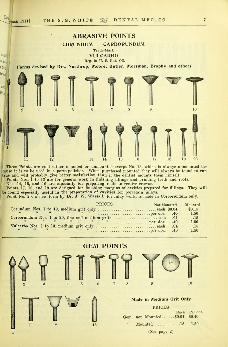 ABRASIVE POINTS CORUNDUM CARBORUNDUM Trade-Mark VULCARBO Reg. in TJ. S. Pat. Off. Forms devised by Drs. Northrop, Moore, Butler, Morsman, Brophy and others 11 17 19 20 These Points are sold either mounted or unmounted except No. 13, which is always unmounted be- cause it is to be used in a porte-polisher. When purchased mounted they will always be found to run (true and will probably give better satisfaction than if the dentist mounts them himself. Points Nos. 1 to 13 are for general work in finishing fillings and grinding teeth and roots. Nos. 14, 15, and 16 are especially for preparing roots to receive crowns. Points 17, 18, and 19 are designed for finishing margins of cavities prepared for fillings. They will be found especially useful in the preparation of cavities for porcelain inlays. Point No. 20, a new form by Dr. J. W. Wassail, for inlay work, is made in Corborundum only. PRICES Not Mounted Mounted Corundum Nos. 1 to 19, medium grit only each $0.04 $0.15  .    per doz. .40 1.50 Carborundum Nos. 1 to 20, fine and medium grits each .04 .15        per doz. .40 1.50 Vulcarbo Nos. 1 to 13, medium grit only each .04 .15     per doz. .40 1.50