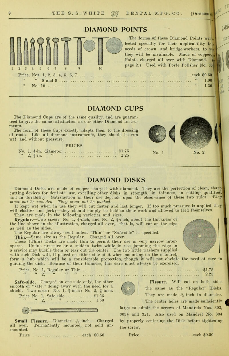 THE S.S.WHITE DENTAL MFG. CO. [October >n DIAMOND POINTS 2 3 4 5 6 Price, Nos. 1, 2, 3,  8 and 9  No. 10 .... The forms of these Diamond Points werl lected specially for their applicability to» needs of crown- and bridge-workers, to wjj they will be invaluable. Made of copper,) Points charged all over with Diamond, page 2.) Used with Porte Polisher No. 301 4, 5, 6, 7 each $0.60 .\vl W  l.ofl .... .  i.3fl DIAMOND CUPS The Diamond Cups are of the same quality, and are guaran- teed to give the same satisfaction as our other Diamond Instru- ments. The form of these Cups exactly adapts them to the dressing of roots. Like all diamond instruments, they should be run wet, and without pressure. PRICES No. 1, $-in. diameter $1.75  2, J in.  2.25 No. 1 No. 2 DIAMOND DISKS Diamond Disks are made of copper charged with diamond. They are the perfection of clean, sharp! cutting devices for dentists' use, excelling other disks in strength, in thinness, in cutting qualities,! and in durability. Satisfaction in their use depends upon the observance of these two rules. They] must not be run dry. They must not be pushed. If kept wet when in use they will cut faster and last longer. If too much pressure is applied they | will chatter and jerk;—they should simply be held to their work and allowed to feed themselves. They are made in the following varieties and sizes: Regular.—Two sizes: No. 1, f-inch, and No. 2, f-inch, about the thickness of ^— ^ the line shown in the illustration, charged all over,—that is, will cut on the edge as well as the sides. The Regular are always sent unless Thin or Safe-side is specified. Thin.—Same size as the Regular. Charged all over. These (Thin) Disks are made thin to permit their use in very narrow inter- spaces. Undue pressure or a sudden twist while in use jamming the edge in a crevice may buckle them or tear out the center. The two little washers supplied with each Disk will, if placed on either side of it when mounting on the mandrel, form a hub which will be a considerable protection, though it will not obviate the need of care in guiding the disk. Because of their thinness, this care must always be exercised. Price, No. 1, Regular or Thin $1.75   2,    2.25 Safe=side.—Charged on one side only, the other smooth or safe, doing away with the need for a shield. Two sizes: No. 1, f-inch; No. 2, J-inch. Price No. 1, Safe-side $1.25   2,   1.50 Small Fissure.—Diameter -inch. Charged all over. Permanently mounted, not sold un- mounted. Price each $0.50 Fissure.—Will cut on both sides the same as the Regular Disks. They are made -,sff-inch in diameter. The center holes are made sufficiently large to admit the screws of Mandrels Nos. 303, 303i and 321. Also used on Mandrel No. 304 by proper]}' centering the Disk before tightening the screw. Price each $0.50