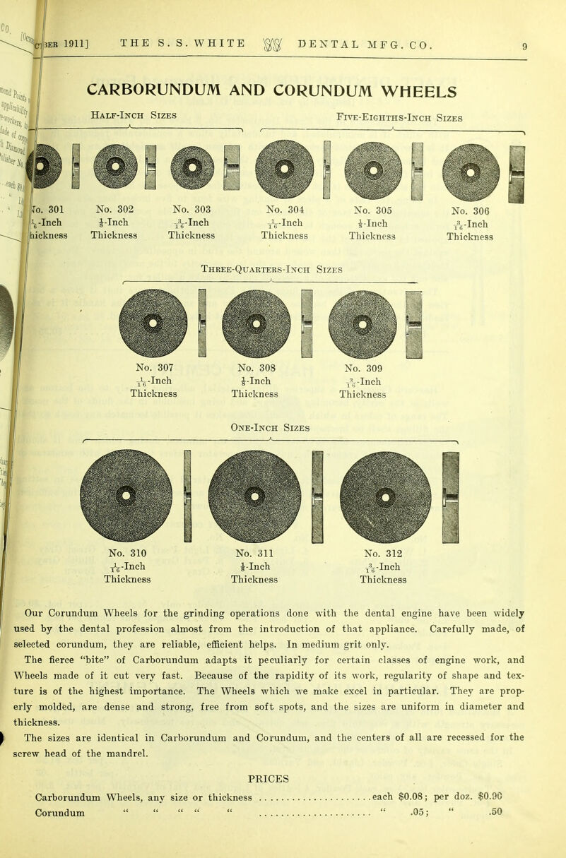 CARBORUNDUM AND CORUNDUM WHEELS Five-Eighths-Inch Sizes No. 307 jL-Inch Thickness No. 308 J-Inch Thickness No. 309 xyinch Thickness One-Inch Sizes No. 310 j^-Ineh Thickness No. 311 J-Inch Thickness No. 312 T:V-Inch Thickness Our Corundum Wheels for the grinding operations done with the dental engine have been widely used by the dental profession almost from the introduction of that appliance. Carefully made, of selected corundum, they are reliable, efficient helps. In medium grit only. The fierce bite of Carborundum adapts it peculiarly for certain classes of engine work, and Wheels made of it cut very fast. Because of the rapidity of its work, regularity of shape and tex- ture is of the highest importance. The Wheels which we make excel in particular. They are prop- erly molded, are dense and strong, free from soft spots, and the sizes are uniform in diameter and thickness. The sizes are identical in Carborundum and Corundum, and the centers of all are recessed for the screw head of the mandrel. PRICES Carborundum Wheels, any size or thickness each $0.08; per doz. $0.90 Corundum       .05;  .50