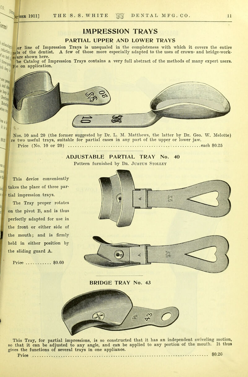 IMPRESSION TRAYS PARTIAL UPPER AND LOWER TRAYS Jur line of Impression Trays is unequaled in the completeness with which it covers the entire ncfls of the dentist. A few of those more especially adapted to the uses of crown- and bridge-work- eifare shown here. [he Catalog of Impression Trays contains a very full abstract of the methods of many expert users. St Ffe on application. Nos. 10 and 20 (the former suggested by Dr. L. M. Matthews, the latter by Dr. Geo. W. Melotte) Ire two useful trays, suitable for partial eases in any part of the upper or lower jaw. Price (No. 10 or 20) each $0.25 ADJUSTABLE PARTIAL TRAY No. 40 Pattern furnished by Dr. Justus Stollet This device conveniently takes the place of three par- tial impression trays. The Tray proper rotates on the pivot B, and is thus perfectly adapted for use in the front or either side of the mouth; and is firmly held in either position by the sliding guard A. Price $0.60 BRIDGE TRAY No. 43 This Tray, for partial impressions, is so constructed that it has an independent swiveling motion, so that it can be adjusted to any angle, and can be applied to any portion of the mouth. It thus gives the functions of several trays in one appliance. Price $0-20