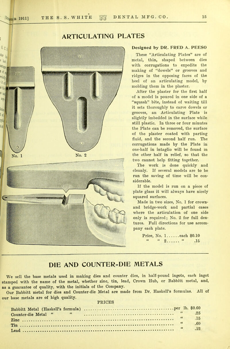 ARTICULATING PLATES Designed by DR. FRED A. PEESO These Articulating Plates are of metal, thin, shaped between dies with corrugations to expedite the making of dowels or grooves and ridges in the opposing faces of the heel of an articulating model, by molding them in the plaster. After the plaster for the first half of a model is poured in one side of a squash bite, instead of waiting till it set3 thoroughly to carve dowels or grooves, an Articulating Plate is slightly imbedded in the surface while still plastic. In three or four minutes the Plate can be removed, the surface of the plaster coated with parting fluid, and the second half run. The corrugations made by the Plate in one-half in intaglio will be found in the other half in relief, so that the two cannot help fitting together. The work is done quickly and cleanly. If several models are to be run the saving of time will be con- siderable. If the model is run on a piece of plate glass it will always have nicely squared surfaces. Made in two sizes, No. 1 for crown- and bridge-work and partial cases where the articulation of one side only is required; No. 2 for full den- tures. Full directions for use accom- pany each plate. Price, No. 1 each $0.10   2  .16 DIE AND COUNTER=DIE METALS We sell the base metals used in making dies and counter dies, in half-pound ingots, each ingot stamped with the name of the metal, whether zinc, tin, lead, Crown Hub, or Babbitt metal, and, as a guarantee of quality, with the initials of the Company. Our Babbitt metal for dies and Counter-die Metal are made from Dr. Haskell's formulas. All of our base metals are of high quality. PRICES Babbitt Metal (Haskell's formula) per lb. $0.60 Counter-die Metal    -25