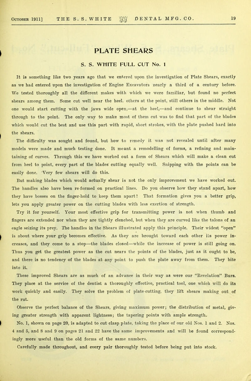 PLATE SHEARS S. S. WHITE FULL CUT No. 1 It is something like two years ago that we entered upon the investigation of Plate Shears, exactly as we had entered upon the investigation of Engine Excavators nearly a third of a century before. We tested thoroughly all the different makes with which we were familiar, but found no perfect shears among them. Some cut well near the heel, others at the point, still others in the middle. Not one would start cutting with the jaws wide open,—at the heel,—and continue to shear straight through to the point. The only way to make most of them cut was to find that part of the blades which would cut the best and use this part with rapid, short strokes, with the plate pushed hard into the shears. The difficulty was sought and found, but how to remedy it was not revealed until after many models were made and much testing done. It meant a remodelling of forms, a refining and main- taining of curves. Through this we have worked out a form of Shears which will make a clean cut from heel to point, every part of the blades cutting equally well. Snipping with the points can be easily done. Very few shears will do this. But making blades which would actually shear is not the only improvement we have worked out. The handles also have been re-formed on practical lines. Do you observe how they stand apart, how they have bosses on the finger-hold to keep them apart? That formation gives you a better grip, lets you apply greater power on the cutting blades with less exertion of strength. Try it for yourself. Your most effective grip for transmitting power is not when thumb and fingers are extended nor when they are tightly clenched, but when they are curved like the talons of an eagle seizing its prey. The handles in the Shears illustrated apply this principle. Their widest open is about where your grip becomes effective. As they are brought toward each other its power in- creases, and they come to a stop—the blades closed—while the increase of power is still going on. Thus you get the greatest power as the cut nears the points of the blades, just as it ought to be, and there is no tendency of the blades at any point to push the plate away from them. They bite into it. These improved Shears are as much of an advance in their way as were our Revelation Burs. They place at the service of the dentist a thoroughly effective, practical tool, one which will do its work quickly and easily. They solve the problem of plate-cutting, they lift shears making out of the rut. Observe the perfect balance of the Shears, giving maximum power; the distribution of metal, giv- ing greater strength with apparent lightness; the tapering points with ample strength. No. 1, shown on page 20, is adapted to cut clasp plate, taking the place of our old Nos. 1 and 2. Nos. 4 and 5, and 8 and 9 on pages 21 and 22 have the same improvements and will be found correspond- ingly more useful than the old forms of the same numbers. Carefully made throughout, and every pair thoroughly tested before being put into stock.
