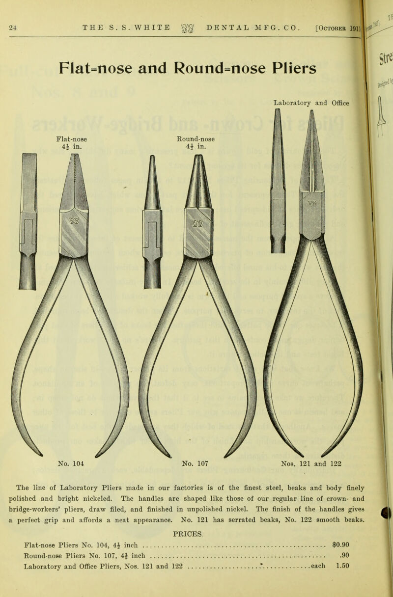 Flat=nose and Round=nose Pliers Laboratory and Office No. 104 No. 107 Nos. 121 and 122 The line of Laboratory Pliers made in our factories is of the finest steel, beaks and body finely polished and bright nickeled. The handles are shaped like those of our regular line of crown- and bridge-workers' pliers, draw filed, and finished in unpolished nickel. The finish of the handles gives a perfect grip and affords a neat appearance. No. 121 has serrated beaks, No. 122 smooth beaks. PRICES Flat-nose Pliers No. 104, 4$ inch $0.90 Round-nose Pliers No. 107, 4£ inch 90 Laboratory and Office Pliers, Nos. 121 and 122 .* each 1.50