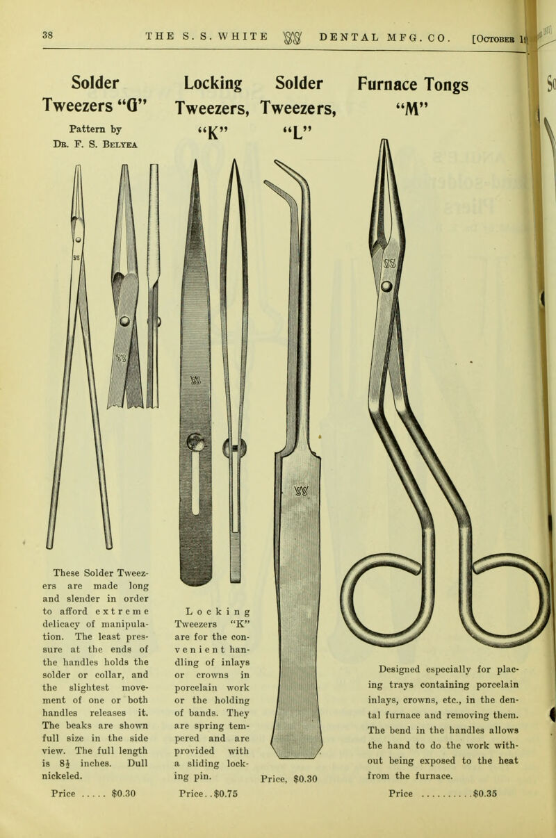 Solder Tweezers G Pattern by De. F. S. Belyea Locking Solder Tweezers, Tweezers, K L Furnace Tongs These Solder Tweez- ers are made long and slender in order to afford extreme delicacy of manipula- tion. The least pres- sure at the ends of the handles holds the solder or collar, and the slightest move- ment of one or both handles releases it. The beaks are shown full size in the side view. The full length is 8} inches. Dull nickeled. Locking Tweezers K are for the con- v e n i e n t han- dling of inlays or crowns in porcelain work or the holding of bands. They are spring tem- pered and are provided with a sliding lock- ing pin. 'if Price, $0.30 Designed especially for plac- ing trays containing porcelain inlays, crowns, etc., in the den- tal furnace and removing them. The bend in the handles allows the hand to do the work with- out being exposed to the heat from the furnace.