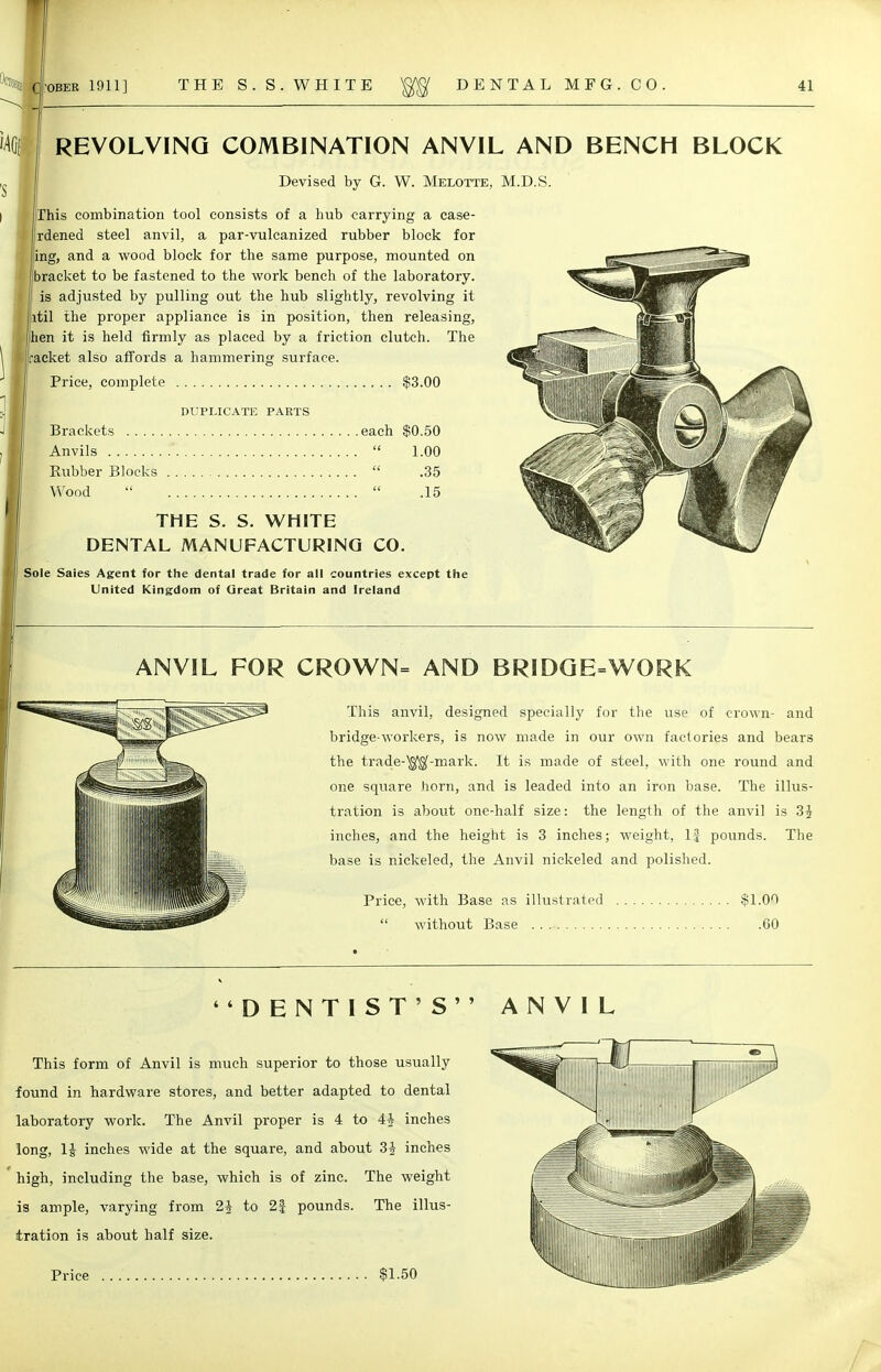 REVOLVING COMBINATION ANVIL AND BENCH BLOCK Devised by G. W. Melotte, M.D.S. 'his combination tool consists of a bub carrying a case- rdened steel anvil, a par-vulcanized rubber block for ing, and a wood block for the same purpose, mounted on bracket to be fastened to the work bench of the laboratory, is adjusted by pulling out the hub slightly, revolving it til the proper appliance is in position, then releasing, en it is held firmly as placed by a friction clutch. The acket also affords a hammering surface. Price, complete $3.00 DUPLICATE PARTS \g|j||||||||p^jy ^\ Brackets each $0.50 ^^—--s^NS tJ J Anvils  1.00 jjr' ' Rubber Blocks  .35 ^ Wood   .15 THE S. S. WHITE DENTAL MANUFACTURING CO. Sole Saies Agent for the dental trade for all countries except the United Kingdom of Great Britain and Ireland ANVIL FOR CROWN= AND BRIDGE=WORK This anvil, designed specially for the use of crown- and bridge-workers, is now made in our own factories and bears the trade-$$-mark. It is made of steel, with one round and one square horn, and is leaded into an iron base. The illus- tration is about one-half size: the length of the anvil is 3i inches, and the height is 3 inches; weight, If pounds. The base is nickeled, the Anvil nickeled and polished. Price, with Base as illustrated $1.00  without Base 60 DENTIST'S ANVIL This form of Anvil is much superior to those usually found in hardware stores, and better adapted to dental laboratory work. The Anvil proper is 4 to 4J inches long, 1J inches wide at the square, and about 3J inches high, including the base, which is of zinc. The weight is ample, varying from 1\ to 2f pounds. The illus- tration is about half size.