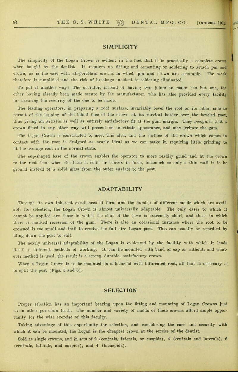 SIMPLICITY The simplicity of the Logan Crown is evident in the fact that it is practically a complete crown when bought by the dentist. It requires no fitting and cementing or soldering to attach pin and crown, as is the case with all-porcelain crowns in which pin and crown are separable. The work therefore is simplified and the risk of breakage incident to soldering eliminated. To put it another way: The operator, instead of having two joints to make has but one, the other having already been made secure by the manufacturer, who has also provided every facility for assuring the security of the one to be made. The leading operators, in preparing a root surface, invariably bevel the root on its labial side to permit of the lapping of the labial face of the crown at its cervical border over the beveled root, thus giving an artistic as well as entirely satisfactory fit at the gum margin. They recognize that a crown fitted in any other way will present an inartistic appearance, and may irritate the gum. The Logan Crown is constructed to meet this idea, and the surface of the crown which comes in contact with the root is designed as nearly ideal as we can make it, requiring little grinding to fit the average root in the normal state. The cup-shaped base of the crown enables the operator to more readily grind and fit the crown to the root than when the base is solid or convex in form, inasmuch as only a thin wall is to be ground instead of a solid mass from the outer surface to the post. ADAPTABILITY Through its own inherent excellences of form and the number of different molds which are avail- able for selection, the Logan Crown is almost universally adaptable. The only cases to which it cannot be applied are those in which the shut of the jaws is extremely short, and those in which there is marked recession of the gum. There is also an occasional instance where the root to be crowned is too small and frail to receive the full size Logan post. This can usually be remedied by riling down the post to suit. The nearly universal adaptability of the Logan is evidenced by the facility with which it lends itself to different methods of working. It can be mounted with band or cap or without, and what- ever method is used, the result is a strong, durable, satisfactory crown. When a Logan Crown is to be mounted on a bicuspid with bifurcated root, all that is necessary is to split the post (Figs. 5 and 6). SELECTION Proper selection has an important bearing upon the fitting and mounting of Logan Crowns just as in other porcelain teeth. The number and variety of molds of these crowns afford ample oppor- tunity for the wise exercise of this faculty. Taking advantage of this opportunity for selection, and considering the ease and security with which it can be mounted, the Logan is the cheapest crown at the service of the dentist. Sold as single crowns, and in sets of 2 (centrals, laterals, or cuspids), 4 (centrals and laterals), 6 (centrals, laterals, and cuspids), and 4 (bicuspids).