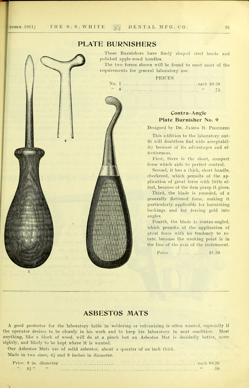 PLATE BURNISHERS These Burnishers have finely shaped steel heads and polished apple-wocd handles. The two forms shown will be found to meet most of the requirements for general laboratory use. PRICES No. 1 each $0.50  3 « .75 Contra=Angle Plate Burnisher No. 9 Designed by Dr. James H. Protiieeo This addition to the laboratory out- fit will doubtless find wide acceptabil- ity because of its advantages and ef- fectiveness. First, there is the short, compact form which aids to perfect control. Second, it has a thick, short handle, checkered, which permits of the ap- plication of great force with little ef- fort, because of the firm grasp it gives. Third, the blade is rounded, of a generally flattened form, making it particularly applicable for burnishing backings and for forcing gold into angles. Fourth, the blade is contra-angled, which permits of the application of great force with no tendency to ro- tate, because the working point is in the line of the axis of the instrument. Price $1.20 ASBESTOS MATS A good protector for the laboratory table in soldering or vulcanizing is often wanted, especially if the operator desires to be cleanly in his work and to keep his laboratory in neat condition. Most anything, like a block of wood, will do at a pinch but an Asbestos Mat is decidedly better, more sightly, and likely to be kept where it is wanted. Our Asbestos Mats are of solid asbestos, about a quarter of an inch thick. Made in two sizes, 4j and 9 inches in diameter. Price, 9 in. diameter each $0.20  4*   .10