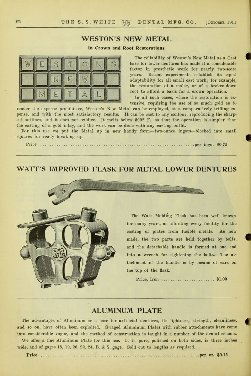 WESTON'S NEW METAL In Crown and Root Restorations The reliability of Weston's New Metal as a Cast base for lower dentures has made it a considerable factor in prosthetic work for nearly two-score years. Recent experiments establish its equal adaptability for all small cast work; for example, the restoration of a molar, or of a broken-down root to afford a basis for a crown operation. In all such cases, where the restoration is ex- tensive, requiring the use of so much gold as to render the expense prohibitive, Weston's New Metal can be employed, at a comparatively trifling ex- pense, and with the most satisfactory results. It can be cast to any contour, reproducing the sharp- est outlines, and it does not oxidize. It melts below 500° F., so that the operation is simpler than the casting of a gold inlay, and the work can be done with any casting outfit. For this use we put the Metal up in new handy form—two-ounce ingots—blocked into small squares for ready breaking up. Price per ingot $0.75 WATT'S IMPROVED FLASK FOR METAL LOWER DENTURES The Watt Molding Flask has been well known for many years, as affording every facility for the casting of plates from fusible metals. As now made, the two parts are held together by bolts, and the detachable handle is formed at one end into a wrench for tightening the bolts. The at- tachment of the handle is by means of ears on the top of the flask. Price, Iron $1.00 ALUMINUM PLATE The advantages of Aluminum as a base for artificial dentures, its lightness, strength, cleanliness, and so on, have often been exploited. Swaged Aluminum Plates with rubber attachments have come into considerable vogue, and the method of construction is taught in a number of the dental schools. We offer a fine Aluminum Plate for this use. It is pure, polished on both sides, is three inches wide, and of gages 18, 19, 20, 22, 24, B. & S. gage. Sold cut to lengths as required.