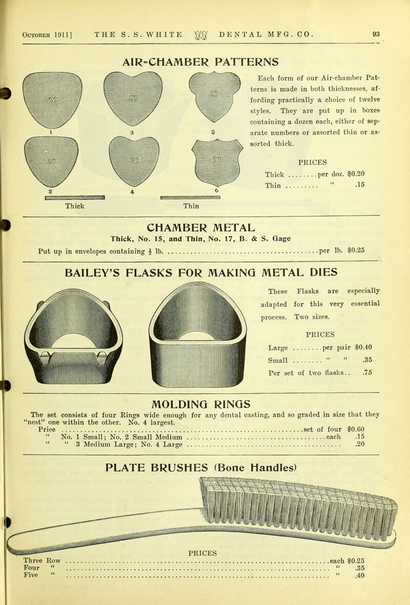 AIR=CHAMBER PATTERNS Each form of our Air-chamber Pat- terns is made in both thicknesses, af- fording practically a choice of twelve styles. They are put up in boxes containing a dozen each, either of sep- arate numbers or assorted thin or as- sorted thick. PRICES Thick per doz. $0.20 Thin  -15 Thick Thin CHAMBER METAL Thick, No. 15, and Thin, No. 17, B. & S. Gage Put up in envelopes containing § lb .per lb. $0.25 BAILEY'S FLASKS FOR MAKING METAL DIES These Flasks are especially adapted for this very essential process. Two sizes. PRICES Large per pair $0.40 Small   .35 Per set of two flasks.. .75 MOLDING RINGS The set consists of four Rings wide enough for any dental casting, and so graded in size that they 'nest one within the other. No. 4 largest. Price set of four $0.60  No. 1 Small; No. 2 Small Medium each .15  3 Medium Large; No. 4 Large 20