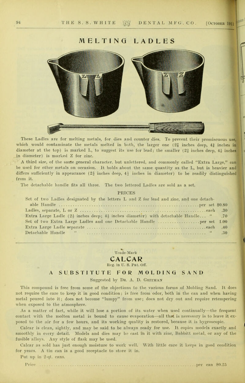 MELTING LADLES These Ladles are for melting metals, for dies and counter dies. To prevent tlieir promiscuous use,] which would contaminate the metals melted in both, the larger one (2J inches deep, 4| inches in diameter at the top) is marked L, to suggest its use for lead; the smaller (2| inches deep, 4J inches in diameter) is marked Z for zinc. A third size, of the same general character, but unlettered, and commonly called Extra Large, can< be used for other metals on occasion. It holds about the same quantity as the L, but is heavier and differs sufficiently in appearance (2* inches deep, 4i inches in diameter) to be readily distinguished from it. The detachable handle fits all three. The two lettered Ladles are sold as a set. PRICES Set of two Ladles designated by the letters L and Z for lead and zinc, and one detach- able Handle per set $0.80 Ladles, separate, L or Z each .30 Extra Large Ladle (2,1 inches deep; 4A inches diameter) with detachable Handle...  .70 Set of two Extra Large Ladles and one Detachable Handle per set 1.00 Extra Large Ladle separate each .40 Detachable Handle   .30 Trade-Mark CALCAR Reg. in U. S. Pat. Off. A SUBSTITUTE FOR MOLDING SAND Suggested by Dr. A. D. Gritman This compound is free from some of the objections to the various forms of Molding Sand. It does not require the care to keep it in good condition; is free from odor, both in the can and when having metal poured into it; does not become lumpy from use; does not dry out and require retempering when exposed to the atmosphere. As a matter of fact, while it will lose a portion of its water when used continually—the frequent contact with the molten metal is bound to cause evaporation—all that is necessary is to leave it ex- posed to the air for a few hours, and its working quality is restored, because it is hygroscopic. Calcar is clean, sightly, and may be said to be always ready for use. It copies models exactly and smoothly in every detail. Models and dies may be cast in it with zinc, Babbitt metal, or any of the fusible alloys. Any style of flask may be used. Calcar as sold has just enough moisture to work well. With little care it keeps in good condition for years. A tin can is a good receptacle to store it in. Put up in 2-qt. cans.