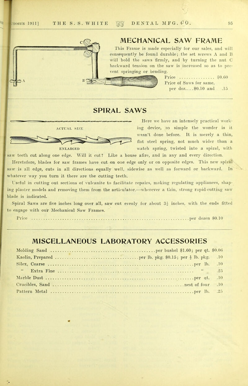 MECHANICAL SAW FRAME This Frame is made especially for our sales, and will consequently be found durable; the set screws A and B will hold the saws firmly, and by turning the nut C backward tension on the saw is increased so as to pre- vent sprinwinf; or bending. Price $0.60 Price of Saws for same, per doz $0.10 and .15 SPIRAL SAWS Here we have an intensely practical work- actual size ing device, so simple the wonder is it wasn't done before. It is merely a thin, flat steel spring, not much wider than a enlarged watch spring, twisted into a spiral, with saw teeth cut along one edge. Will it cut? Like a house afire, and in any and every direction. Heretofore, blades for saw frames have cut on one edge only or on opposite edges. This new spiral saw is all edge, cuts in all directions equally well, sidewise as well as forward or backward. In whatever way you turn it there are the cutting teeth. Useful in cutting out sections of vulcanite to facilitate repairs, making regulating appliances, shap- ing plaster models and removing them from the articulator,—wherever a thin, strong rapid-cutting saw blade is indicated. Spiral Saws are five inches long over all, saw cut evenly for about 3i inches, with the ends fitted to engage with our Mechanical Saw Frames. Price per dozen $0.10 MISCELLANEOUS LABORATORY ACCESSORIES Molding Sand per bushel $1.60; per qt. $0.00 Kaolin, Prepared per lb. pkg. $0.15; per i lb. pkg. .10 Silex, Coarse per lb. .10  Extra Fine  .25 Marble Dust per qt. .10 Crucibles, Sand nest of four .10 Pattern Metal per lb. .25
