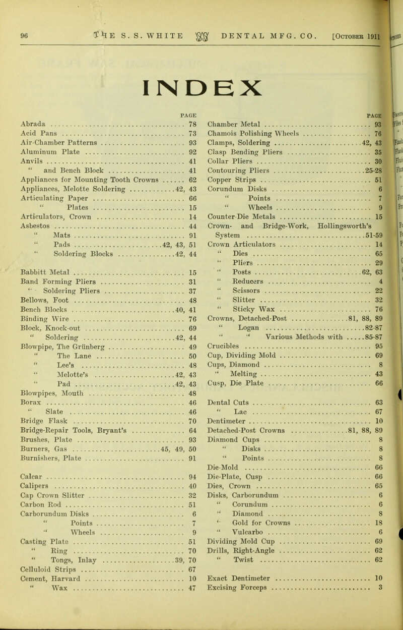 ■ INDEX PAGE Abrada 78 Acid Pans 73 Air-Chamber Patterns 93 Aluminum Plate 92 Anvils 41  and Bench Block 41 Appliances for Mounting Tooth Crowns 62 Appliances, Melotte Soldering 42, 43 Articulating Paper 66 Plates 15 Articulators, Crown 14 Asbestos 44  Mats 91 Pads 42, 43, 51 Soldering Blocks 42, 44 Babbitt Metal 15 Band Forming Pliers 31 '• ■ Soldering Pliers 37 Bellows, Foot 48 Bench Blocks 40, 41 Binding Wire 76 Block, Knock-out 69 Soldering 42, 44 Blowpipe, The Grunberg 49 The Lane 50  Lee's 48 Melotte's 42, 43 Pad :. .42, 43 Blowpipes, Mouth 48 Borax 46  Slate 46 Bridge Flask 70 Bridge-Repair Tools, Bryant's 64 Brushes, Plate 93 Burners, Gas 45, 49, 50 Burnishers, Plate 91 Calcar 94 Calipers 40 Cap Crown Slitter 32 Carbon Rod 51 Carborundum Disks 6 Points 7  Wheels 9 Casting Plate 51 Ring 70 Tongs, Inlay 39, 70 Celluloid Strips 67 Cement, Harvard 10 PAGE Chamber Metal 93 Chamois Polishing Wheels 76 Clamps, Soldering 42, 43 Clasp Bending Pliers 35 Collar Pliers 30 Contouring Pliers 25-28 Copper Strips 51 Corundum Disks 6 Points 7  Wheels 91 Counter-Die Metals 15 Crown- and Bridge-Work, Hollingsworth's System 51-59 Crown Articulators 14  Dies 65  Pliers 29 Posts 62, 63  Reducers 4  Scissors 22  Slitter 32 Sticky Wax 76 Crowns, Detached-Post 81, 88, 89  Logan 82-87 •'  Various Methods with 85-87 Crucibles 95 Cup, Dividing Mold 69 Cups, Diamond 8 •' Melting 43 Cusp, Die Plate 66 Dental Cuts 63 Lac 67 Dentimeter 10 Detached-Post Crowns 81, 88, 89 Diamond Cups 8  Disks 8  Points 8 Die-Mold 66 Die-Plate, Cusp 66 Dies, Crown 65 Disks, Carborundum 6  Corundum 6  Diamond 8 '• Gold for Crowns 18 *' Vulcarbo 6 Dividing Mold Cup 69 Drills, Right-Angle 62 Twist 62 Exact Dentimeter 10