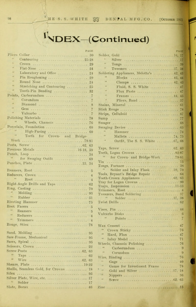 11 NDEX-(Continued) PAGE Pliers Collar 30  Contouring 2.3 28  Crown 29  Flat-Nose 24 Laboratory and Office 24  Pin Roughening 29  Round Nose 24  Stretching and Contouring 25 •' Tooth-Pin Bending 32 Points, Carborundum 7 Corundum 7  Diamond 8 Gem 7 Vulcarbo 7 Polishing Materials 78  Wheels, Chamois 70 Porcelain, Foundation 60 High-Fusing 60 Teeth for Crown- and Bridge- Work 79-81 Posts, Screw 62, 63 Precious Metals 16-18, 50 Punch, Loop 34  for Swaging Outfit 69 Punches, Plate 33, 34 Reamers, Root 5 Reducers, Crown 4  Root 4 Right Angle Drills and Taps 62 Ring, Casting 70 Molding 93  Rubber 51 Riveting Hammer 75 Root Facers 5  Reamers 5  Reducers 4  Trimmers 4 Rouge, SticK 78 Sand. Molding 95 Saw-Frame, Mechanical 95 Saws, Spiral 95 Scissors. Crown 22 Screw-Posts 62, 63  Taps 4V4; 62  Wire 62, 63 Shears, Plate 19-22 Shells, Seamless Gold, for Crowns 18 Si lex 95 Silver Plate, Wire, etc 17 Solder 17 Slate, Borax 46 f.KQM Solder, Gold lii, 171 '■ Silver I'M  Tongs 39]  Tweezers 38 ! Soldering Appliances. Melotte's 42. 431 Blocks 42, 4J Clamps 42, 4fl Fluid, S. S. White 471 Flux Paste ,. 49  Frames 44. 45 1 •' Pliers, Band 37 Stains, Mineral 61 Stick Rouge 78 Strips, Celluloid 67 j Sump 771 Swager 68 Swaging Device 65 '■ Hammer 74 Mallets 74, 75 Outfit, The S. S. White 67, 68' Taps, Screw 02. 63 Teeth, Logan Crowns 82-87  for Crown- and Bridge Work 79-81 Tin ■ Tongs, Furnace 38 Solder and Inlay Flask 39, 70 Tools, Bryant's Bridge Repair 64 Tooth-Crown Appliances 02, 03 Tray for Logan Crowns 90 Trays, Impression 11-13 Trimmers, Root 4 Tweezers, Band Soldering 37  Solder 37, 38 Twist Drills 62 Vises, Pin 44 Vulcarbo Disks 6 Points ^8^1 Wax Cement 47  Crown Sticky 76  Hard, Flux * 47  Inlay Model 71 Wheels, Chamois Polishing 70  Carborundum 9  Corundum 9 Wire, Binding 70 Gage 40  Gauze for Investment Frame 78  Gold and Silver 17. 18 ' Nippers 36 Screw 02. 63 Zinc 15