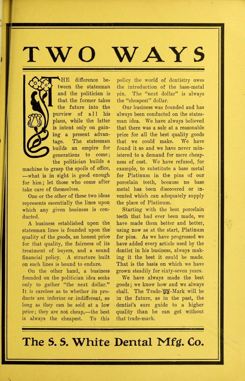 TWO WAYS kHE difference be- tween the statesman and the politician is that the former takes the future into the purview of all his plans, while the latter is intent only on gain- ing a present advan- tage. The statesman builds an empire for generations to come; the politician builds a machine to grasp the spoils of office, ■—what is in sight is good enough for him; let those who come after take care of themselves. One or the other of these two ideas represents essentially the lines upon which any given business is con- ducted. A business established upon the statesman lines is founded upon the quality of the goods, an honest price for that quality, the fairness of its treatment of buyers, and a sound financial policy. A structure built on such lines is bound to endure. On the other hand, a business founded on the politician idea seeks only to gather the next dollar. It is careless as to whether its pro- ducts are inferior or indifferent, so long as they can be sold at a low price; they are not cheap,—the best is always the cheapest. To this policy the world of dentistry owes the introduction of the base-metal pin. The next dollar is always the cheapest dollar. Our business was founded and has always been conducted on the states- man idea. We have always believed that there was a sale at a reasonable price for all the best quality goods that we could make. We have found it so and we have never min- istered to a demand for mere cheap- ness of cost. We have refused, for example, to substitute a base metal for Platinum in the pins of our porcelain teeth, because no base metal has been discovered or in- vented which can adequately supply the place of Platinum. Starting with the best porcelain teeth that had ever been made, we have made them better and better, using now as at the start, Platinum for pins. As we have progressed we have added every article used by the dentist in his business, always mak- ing it the best it could be made. That is the basis on which we have grown steadily for sixty-seven years. We have always made the best goods; we know how and we always shall. The Trade-W-Mark will be in the future, as in the past, the dentist's sure guide to a higher quality than he can get without that trade-mark.