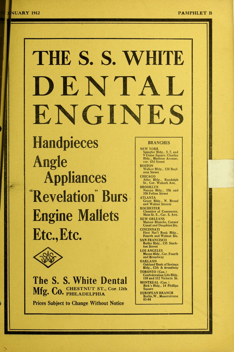 THE S. S. WHITE DENTAL ENGINES Handpieces Angle Appliances Revelation Burs Engine Mallets Etc., Etc. The S. S. White Dental Mfrt Pa chestnut ST., Cor 12th irilg. V>U. PHILADELPHIA Prices Subject to Change Without Notice BRANCHES NEW YORK Spingler BIdg., 5, 7, and 9 Union Square; Charles ' BIdg., Madison Avenue, cor. 43d Street BOSTON Walker Bldg., 120 Boyl- ston Street CHICAGO Atlas Bldg., Randolph St., Cor. Wabash Ave. BROOKLYN Nassau Bldg., 356 and 358 Fulton Street ATLANTA Grant Bldg., N. Broad and Walton Streets ROCHESTER Chamber of Commerce, Main St. E., Cor. S. Ave. NEW ORLEANS Maison Blanche, Corner Canal and Dauphine Sts. CINCINNATI First Nat l Bank Bldg., Fourth and Walnut Sts. SAN FRANCISCO Butler Bldg., 135 Stock- ton Street LOS ANGELES Mason Bldg.,Cor. Fourth and Broadway OAKLAND Oakland Bank of Savings Bldg., 12th & Broadway TORONTO (Can.) Confederation Life Bldg. no and U2 Victoria St. MONTREAL (Can.) Birk's Bldg., 14 Phillips Square EUROPEAN BRANCH Berlin,W., Mauerstrasse 83-84