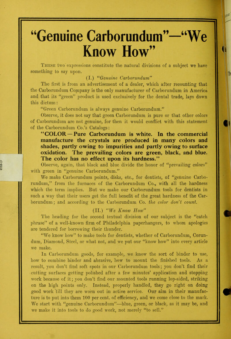 Genuine Carborundum—We Know How These two'expressions constitute the natiiral divisions of a subject we have something to say upon. (I.) Genuine Carborundum, The first is from an advertisement of a dealer, which after recounting that the Carborundum Company is the only manufacturer of Carbomndum in America and that its green product is used exclusively for the dental trade, lays down this dictum: Green Carborundum is always genuine Carborundum. Observe, it does not say that green Carborundum is pure or that other colors of Carborundum are not genuine, for then it would conflict with this statement of the Carborundum Co.'s Catalogs: COLOR — Pure Carborundum is white. In the commercial manufacture the crystals are produced in many colors and shades, partly owing to impurities and partly owing to surface oxidation. The prevailing colors are green, black, and blue. The color has no effect upon its hardness. Observe, again, that black and blue divide the honor of prevailing colors with green in genuine Carborundum. We make Carborundum points, disks, etc., for dentists, of genuine Carbo- rundum, from tlie furnaces of the Carborundum Co., with all the hardness which the term implies. But we make our Carborundum tools for dentists in such a way that their users get the full benefit of the great hardness of the Car- borundum; and according to the Carborundum Co. the color don't count. (II.) We Know How The heading for the second textual division of our subject is the catch phrase of a well-known firm of Philadelphia paperhangers, to whom apologies are tendered for borrowing their thunder. We know how to make tools for dentists, whether of Carborundum, Corun- dum, Diamond, Steel, or what not, and we put our know how into every article we make. In Carborundum goods, for example, we know the sort of binder to use, how to combine binder and abrasive, how to mount the finished tools. As a result, you don't find soft spots in our Carborundum tools; you don't find their cutting surfaces getting polished after a few minutes' application and stopping work because of it; you don't find our mounted tools running lop-sided, striking on the high points only. Instead, properly handled, they go right on doing good work 'till they are worn out in active service. Our aim in their manufac- ture is to put into them 100 per cent, of efficiency, and we come close to the mark. We start with genuine Carborundum—blue, gi-een, or black, as it may be, and we make it into tools to do good work, not merely to sell.
