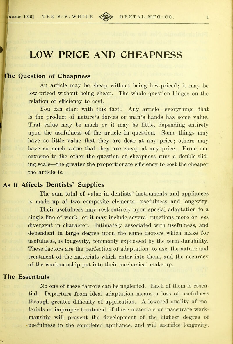 LOW PRICE AND CHEAPNESS he Question of Cheapness An article may be cheap without being low-priced; it may be low-priced without being cheap. The whole question hinges on the relation of efficiency to cost. You can start with this fact: Any article—everything—that is the product of nature's forces or man's hands has some value. That value may be much or it may be little, depending entirely upon the usefulness of the article in question. Some things may have so little value that they are dear at any price; others may have so much value that they are cheap at any price. From one extreme to the other the question of cheapness runs a double-slid- ing scale—the greater the proportionate efficiency to cost the cheaper the article is. As it Affects Dentists' Supplies The sum total of value in dentists' instruments and appliances is made up of two composite elements—usefulness and longevity. Their usefulness may rest entirely upon special adaptation to a single line of work; or it may include several functions more o' less divergent in character. Intimately associated with usefulness, and dependent in large degree upon the same factors which make for usefulness, is longevity, commonly expressed by the term durability. These factors are the perfection of adaptation to use, the nature and treatment of the materials which enter into them, and the accuracy of the workmanship put into their mechanical make-up. The Essentials No one of these factors can be neglected. Each of them is essen- tial. Departure from ideal adaptation means a loss of usefulness through greater difficulty of application. A lowered quality of ma- terials or improper treatment of these materials or inaccurate work- manship will prevent the development of the highest degree of • usefulness in the completed appliance, and will sacrifice longevity.