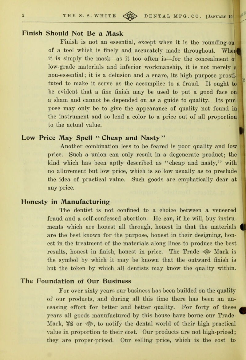 Finish Should Not Be a Mask Finish is not an essential, except when it is the rounding-ou of a tool which is finely and accurately made throughout. Wheil it is simply the mask—as it too often is—for the concealment oi| low-grade materials and inferior workmanship, it is not merely a non-essential; it is a delusion and a snare, its high purpose prosti- be evident that a fine finish may be used to put a good face on a sham and cannot be depended on as a guide to quality. Its pur- pose may only be to give the appearance of quality not found in the instrument and so lend a color to a price out of all proportion to the actual value. Low Price May Spell Cheap and Nasty Another combination less to be feared is poor quality and low price. Such a union can only result in a degenerate product; the kind which has been aptly described as cheap and nasty, with no allurement but low price, which is so low usually as to preclude the idea of practical value. Such goods are emphatically dear at any price. Honesty in Manufacturing The dentist is not confined to a choice between a veneered fraud and a self-confessed abortion. He can, if he will, buy instru- ments which are honest all through, honest in that the materials are the best known for the purpose, honest in their designing, hon- est in the treatment of the materials along lines to produce the best results, honest in finish, honest in price. The Trade <#> Mark is the symbol by which it may be known that the outward finish is but the token by which all dentists may know the quality within. The Foundation of Our Business For over sixty years our business has been builded on the quality of our products, and during all this time there has been an un- ceasing effort for better and better quality. For forty of these years all goods manufactured by this house have borne our Trade- Mark, W or <#>, to notify the dental world of their high practical value in proportion to their cost. Our products are not high-priced; they are proper-priced. Our selling price, which is the cost to tuted to make it serve as the accomplice to a fraud. It ought to,