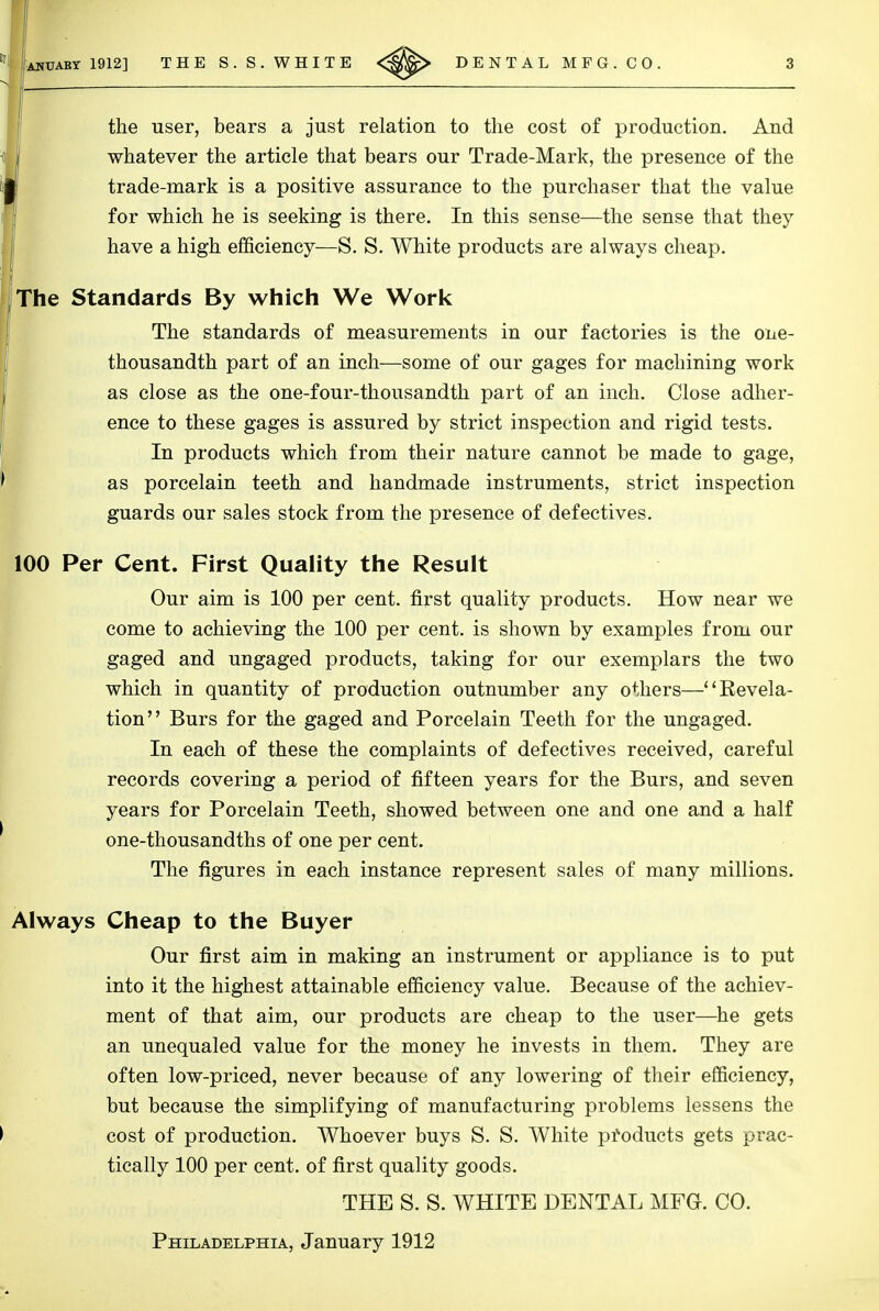 the user, bears a just relation to the cost of production. And whatever the article that bears our Trade-Mark, the presence of the trade-mark is a positive assurance to the purchaser that the value for which he is seeking is there. In this sense—the sense that they have a high efficiency—S. S. White products are always cheap. The Standards By which We Work The standards of measurements in our factories is the one- thousandth part of an inch—some of our gages for machining work as close as the one-four-thousandth part of an inch. Close adher- ence to these gages is assured by strict inspection and rigid tests. In products which from their nature cannot be made to gage, as porcelain teeth and handmade instruments, strict inspection guards our sales stock from the presence of defectives. Our aim is 100 per cent, first quality products. How near we come to achieving the 100 per cent, is shown by examples from our gaged and ungaged products, taking for our exemplars the two which in quantity of production outnumber any others—''Revela- tion Burs for the gaged and Porcelain Teeth for the ungaged. In each of these the complaints of defectives received, careful records covering a period of fifteen years for the Burs, and seven years for Porcelain Teeth, showed between one and one and a half one-thousandths of one per cent. The figures in each instance represent sales of many millions. Always Cheap to the Buyer Our first aim in making an instrument or appliance is to put into it the highest attainable efficiency value. Because of the achiev- ment of that aim, our products are cheap to the user—^he gets an unequaled value for the money he invests in them. They are often low-priced, never because of any lowering of their efficiency, but because the simplifying of manufacturing problems lessens the cost of production. Whoever buys S. S. White pfoducts gets prac- tically 100 per cent, of first quality goods. 100 Per Cent. First Quality the Result THE S. S. WHITE DENTAL MFG. CO. Philadelphia, January 1912