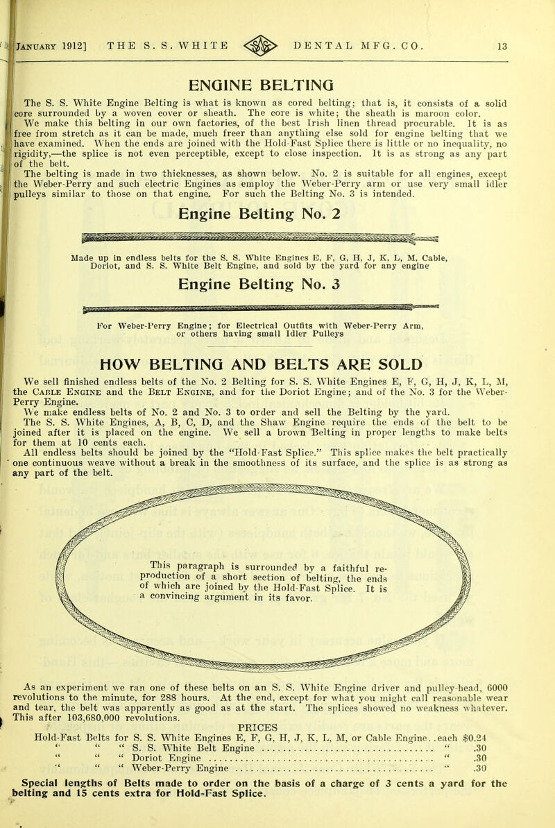 ENGINE BELTING The S. S. White Engine Belting is what is known as cored belting; that is, it consists of a solid core surrounded by a woven cover or sheath. The core is white; the sheath is maroon color. We malce this belting in our own factories, of the best Irish linen thread procurable. It is as free from stretch as it can be made, much freer than anything else sold for engine belting that we have examined. When the ends are joined with the Hold-Fast Splice there is little or no inequality, no rigidity,—the splice is not even perceptible, except to close inspection. It is as strong as any part of the belt. The belting is made in two thicknesses, as shown below. No. 2 is suitable for all engines, except the Weber-Perry and such electric Engines as employ the Weber-Perry arm or use very small idler pulleys similar to those on that engine. For such the Belting No. 3 is intended. Engine Belting No. 2 Made up in endless belts for the S. S. White Engines E, F, G, H, J, K, L, M, Cable, Doriot, and S. S. White Belt Engine, and sold by the yard for any engine Engine Belting No. 3 For Weber-Perry Engine; for Electrical Outfits with Weber-Perry Arm, or others having small Idler Pulleys HOW BELTING AND BELTS ARE SOLD We sell finished endless belts of the No. 2 Belting for S. S. White Engines E, F, G, H, J, K, L, M, the Cable Engine and the Belt Engine, and for the Doriot Engine; and of the No. 3 for the Weber- Perry Engine. We make endless belts of No. 2 and No. 3 to order and sell the Belting by the yard. The S. S. White Engines, A, B, C, D, and the Shaw Engine require the ends of the belt to be joined after it is placed on the engine. We sell a brown Belting in proper lengths to make belts for them at 10 cents each. All endless belts should be joined by the Hold-Fast Splice. This splice makes the belt practically one continuous weave without a break in the smoothness of its surface, and the splice is as strong as any part of the belt. This paragraph is surrounded by a faithful re- production of a short section of belting, the ends of which are joined by the Hold-Fast Splice. It is a convincing argument in its favor. As an experiment we ran one of these belts on an S. S. White Engine driver and pulley-head, 6000 revolutions to the minute, for 288 hours. At the end, except for what you might call reasonable wear and tear, the belt was apparently as good as at the start. The splices showed no weakness Mk^itever, This after 103,680,000 revolutions. PRICES Hold-Fast Belts for S. S. Wliite Engines E, F, G, H, J, K, L, M, or Cable Engine, .each $0.24  S. S. White Belt Engine  .30   Doriot Engine  .30  <i <( Weber-Perry Engine  .30 Special lengths of Belts made to order on the basis of a charge of 3 cents a yard for the belting and 15 cents extra for Hold=Fast Splice.