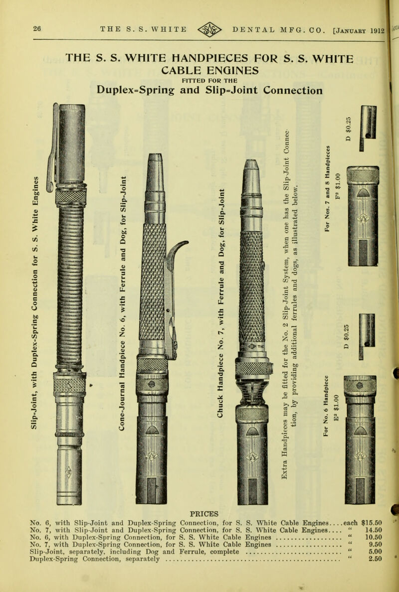 26 THE S. S. WHITE DENTAL MFG. CO. [Januaby 1912 THE S. S. WHITE HANDPIECES FOR S. S. WHITE CABLE ENGINES FITTED FOR THE Duplex=Spring and SIip=Joint Connection 0) c So e JB (A V) u o e 'S u o c c o O bt> c 'u a. V) u X J> o. s Q t/3 m c *S -5 II a, V) u o <^ o a U. o Z u .2 '5. •o e r 13 c u 3 O 4> C o O Q. be o Q •a e cs a> s u. O z V u .2 'o. •a c z: 3 c o O o 0) a> 2 a ^ OS g fcO o . CS o a Iz; .2 ^ cj ^ W) a CO p S a <» .2 S w 09 fc, S O PRICES No. 6, with Slip-Joint and Duplex-Spring Connection, for S. S. White Cable Engines.... each $15.50 No. 7, with Slip-Joint and Duplex-Spring Connection, for S. S. White Cable Engines  14.50 No. 6, with Duplex-Spring Connection, for S. S. White Cable Engines  10.50 No. 7, with Duplex-Spring Connection, for S. S. White Cable Engines  9.50 Slip-Joint, separately, including Dog and Ferrule, complete  5.00 Duplex-Spring Connection, separately  2.50