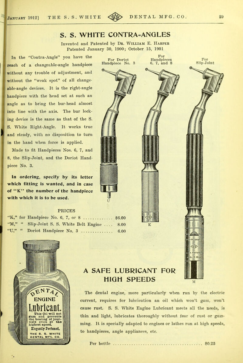 For Doriot Handpiece No For Handpieces 6, 7, and 8 S. S. WHITE CONTRA=ANGLES Invented and Patented by Dr. William E. Haepeb Patented January 30, 1900; October 15, 1901 In the Contra-Angle you have the (reach of a changeable-angle handpiece without any trouble of adjustment, and without the weak spot of all change- I able-angle devices. It is the right-angle handpiece with the head set at such an angle as to bring the bur-head almost into line with the axis. The bur lock- ing device is the same as that of the S. S. White Right-Angle. It works true and steady, with no disposition to turn in the hand when force is applied. Made to fit Handpieces Nos. 6, 7, and 8, the Slip-Joint, and the Doriot Hand- piece No. 3. In ordering, specify by its letter which fitting is wanted, and in case of K the number of the handpiece with which it is to be used. PRICES K, for Handpiece No. 6, 7, or 8 M,  Slip-Joint S. S. White Belt Engine U,  Doriot Handpiece No. 3 A SAFE LUBRICANT FOR HIGH SPEEDS The dental engine, more particularly when run by the electric current, requires for lubrication an oil which won't gum, won't cause rust. S. S. White Engine Lubricant meets all the needs, Is thin and light, lubricates thoroughly without tear of rust or gum- ming. It is specially adapted to engines or lathes run at high speeds,, to handpieces, angle appliances, etc. Per bottle ).25