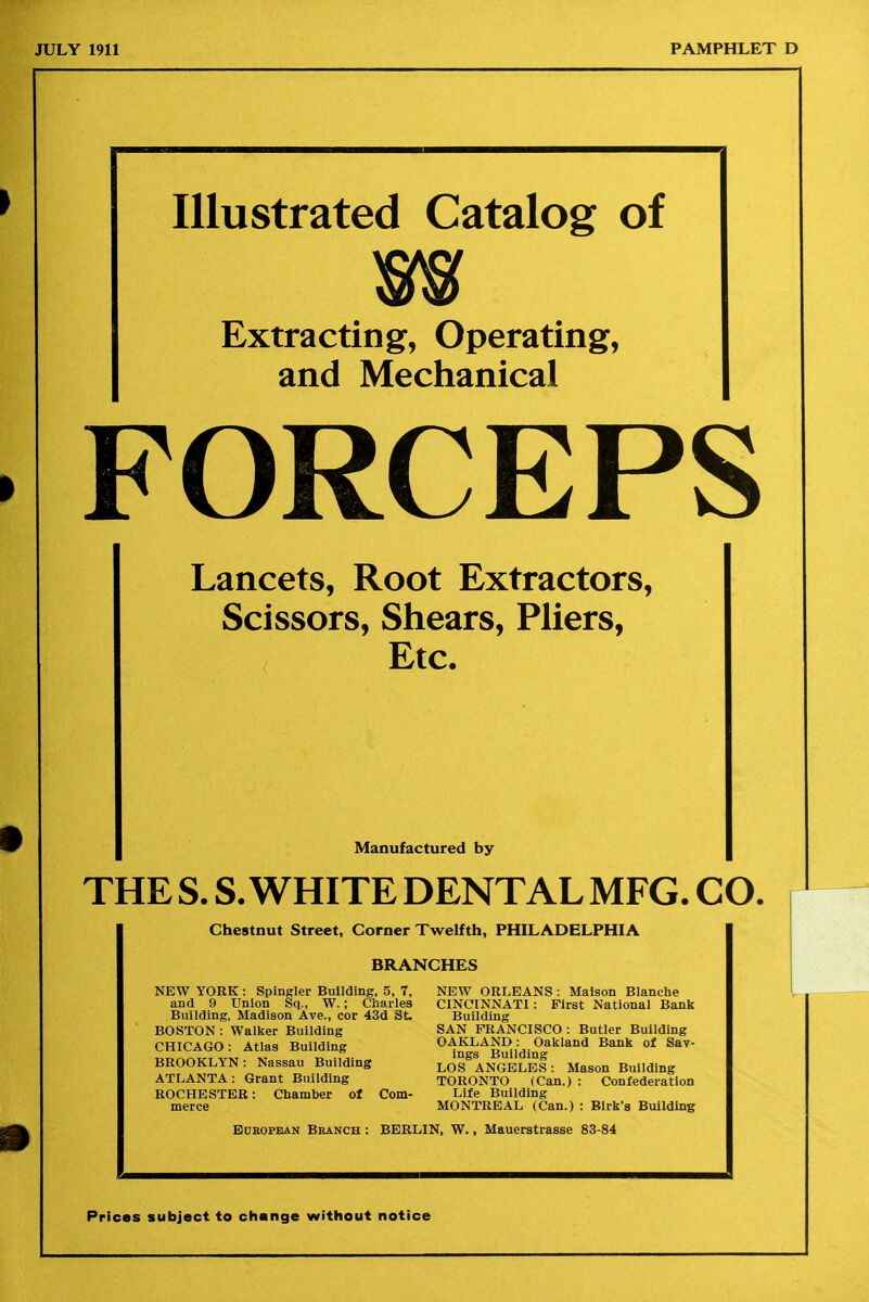 Illustrated Catalog of w Extracting, Operating, and Mechanical FORCEPS Lancets, Root Extractors, Scissors, Shears, Pliers, Etc. Manufactured by THE S. S.WHITE DENTAL MFG. CO. Chestnut Street, Corner Twelfth, PHILADELPHIA BRANCHES NEW YORK: Spingler Building, 5, 7, NEW ORLEANS : Malson Blanche and 9 Union Sq., W.; Charles CINCINNATI: First National Bank Building, Madison Ave., cor 43d St. Building BOSTON : Walker Building SAN FRANCISCO : Butler Building CHICAGO: Atlas Building ^1n s^B^ildi^^'''*'''* BROOKLYN: Nassau Building LOS^ANGELeI: Mason Building ATLANTA: Grant Building TORONTO (Can.): Confederation ROCHESTER: Chamber of Com- Life Building merce MONTREAL (Can.) : Birk's Building Bdeopean Branch : BERLIN, W., Mauerstrasse 83-84 Prices subject to change without notice