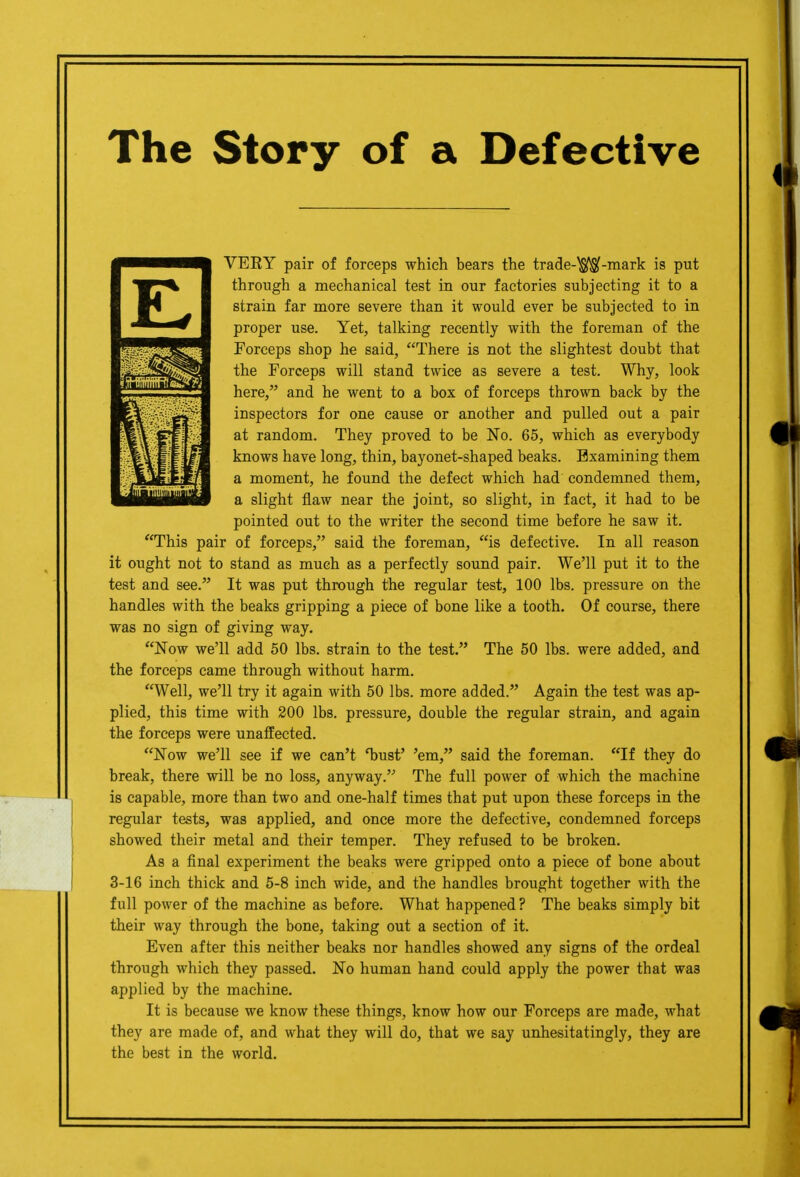The Story of a Defective VERY pair of forceps which bears the trade-^OSf-mark is put through a mechanical test in our factories subjecting it to a strain far more severe than it would ever be subjected to in proper use. Yet, talking recently with the foreman of the Forceps shop he said, There is not the slightest doubt that the Forceps will stand twice as severe a test. Why, look here, and he went to a box of forceps thrown back by the inspectors for one cause or another and pulled out a pair at random. They proved to be No. 65, which as everybody knows have long, thin, bayonet-shaped beaks. Examining them a moment, he found the defect which had condemned them, a slight flaw near the joint, so slight, in fact, it had to be pointed out to the writer the second time before he saw it. This pair of forceps, said the foreman, is defective. In all reason it ought not to stand as much as a perfectly sound pair. We'll put it to the test and see. It was put through the regular test, 100 lbs. pressure on the handles with the beaks gripping a piece of bone like a tooth. Of course, there was no sign of giving way. Now we'll add 60 lbs. strain to the test. The 50 lbs. were added, and the forceps came through without harm. Well, we'll try it again with 50 lbs. more added. Again the test was ap- plied, this time with 200 lbs. pressure, double the regular strain, and again the forceps were unaffected. Now we'll see if we can't T)ust' 'em, said the foreman. If they do break, there will be no loss, anyway. The full power of which the machine is capable, more than two and one-half times that put upon these forceps in the regular tests, was applied, and once more the defective, condemned forceps showed their metal and their temper. They refused to be broken. As a final experiment the beaks were gripped onto a piece of bone about 3-16 inch thick and 5-8 inch wide, and the handles brought together with the full power of the machine as before. What happened? The beaks simply bit their way through the bone, taking out a section of it. Even after this neither beaks nor handles showed any signs of the ordeal through which they passed. No human hand could apply the power that was applied by the machine. It is because we know these things, know how our Forceps are made, what they are made of, and what they will do, that we say unhesitatingly, they are the best in the world.