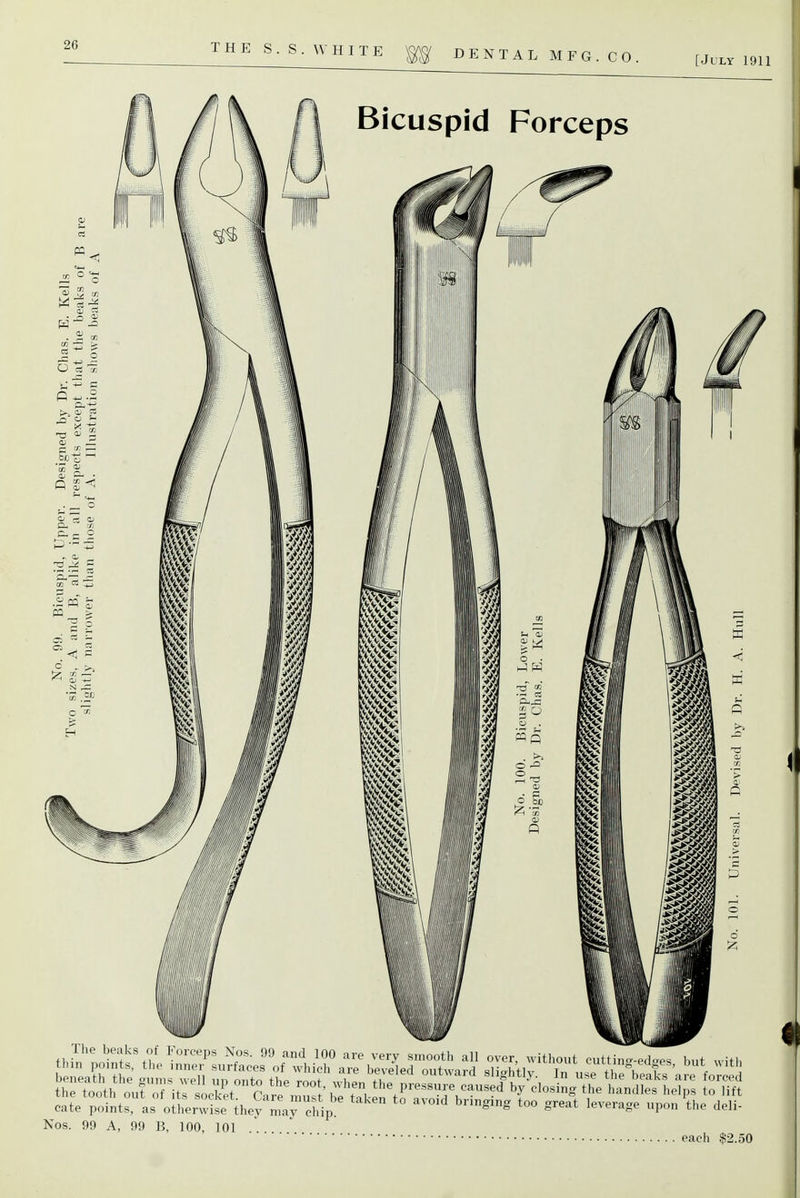 THE S.S.WHITE ^ D E N T A L M F G . C 0 . [July 1911 Bicuspid Forceps Its socket. Care n,ust be taken to avoid bringing too great leverage upon t^.e deli- the tooth out of cate points, as otlierwise they may chip Nos. 99 A, 99 B, 100, 101