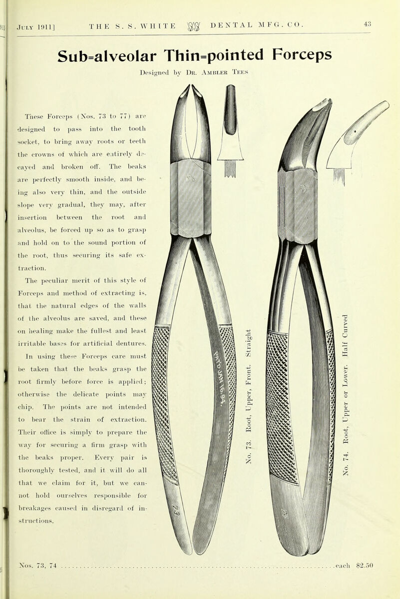 Sub=alveolar Thin=pointed Forceps Desimed bv Dr. Ambler Tees These Forceps (Xos. 73 to 77) are designed to pass into the tooth socket, to bring away roots or teetli the crowns of which are entirely de- cayed and broI\en ofl'. The beaks are perfectly smooth inside, and be- ing also very thin, and the outside slope very gradual, they may, after insertion between the root and alveolus, be forced up so as to grasp rind hold on to the sound portion of the root, thus securing its safe ex- traction. The peculiar merit of this style of Forceps and method of extracting is. that the natural edges of the \\alls of the alveokis are saved, and these on healing make the fullest and least irritable bases for artificial dentures. In using the-e Forceps care must be taken that the beaks grasp the root firmly before force is applied: otherwise the delicate points may chip. The points are not intended to bear the strain of extraction. Their office is simply to prepare the way for securing a firm grasp with the beaks proper. Every pair is thoroughly tested, and it will do all that we claim for it, but we can- not liold ourselves responsible for breakages caused in disregard of in- structions. Nos. 73. 74 each $2.50