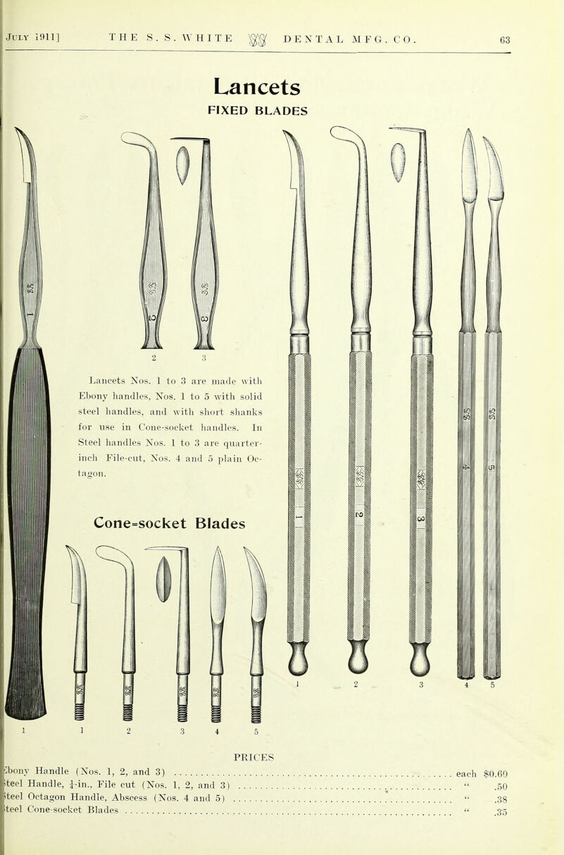 Lancets FIXED BLADES Lancets Nos. 1 to 3 are made with Ebony handles, Nos. 1 to 5 with solid steel handles, and with short slianks for use in Cone-socket handles. In Steel handles Nos. 1 to 3 are quarter- inch File-cut, Nos. 4 and 5 plain Oc- tagon. Cone=socket Blades 13 2 3 4 5 PRICES bony Handle (Nos. 1, 2, and 3) each $0.69 iteel Handle, i-in.. File cut (Nos. 1. 2, and 3)  .50 iteel Octagon Handle, Abscess (Nos. 4 and 5) '• .38 iteel Cone-socket Blades  3-5