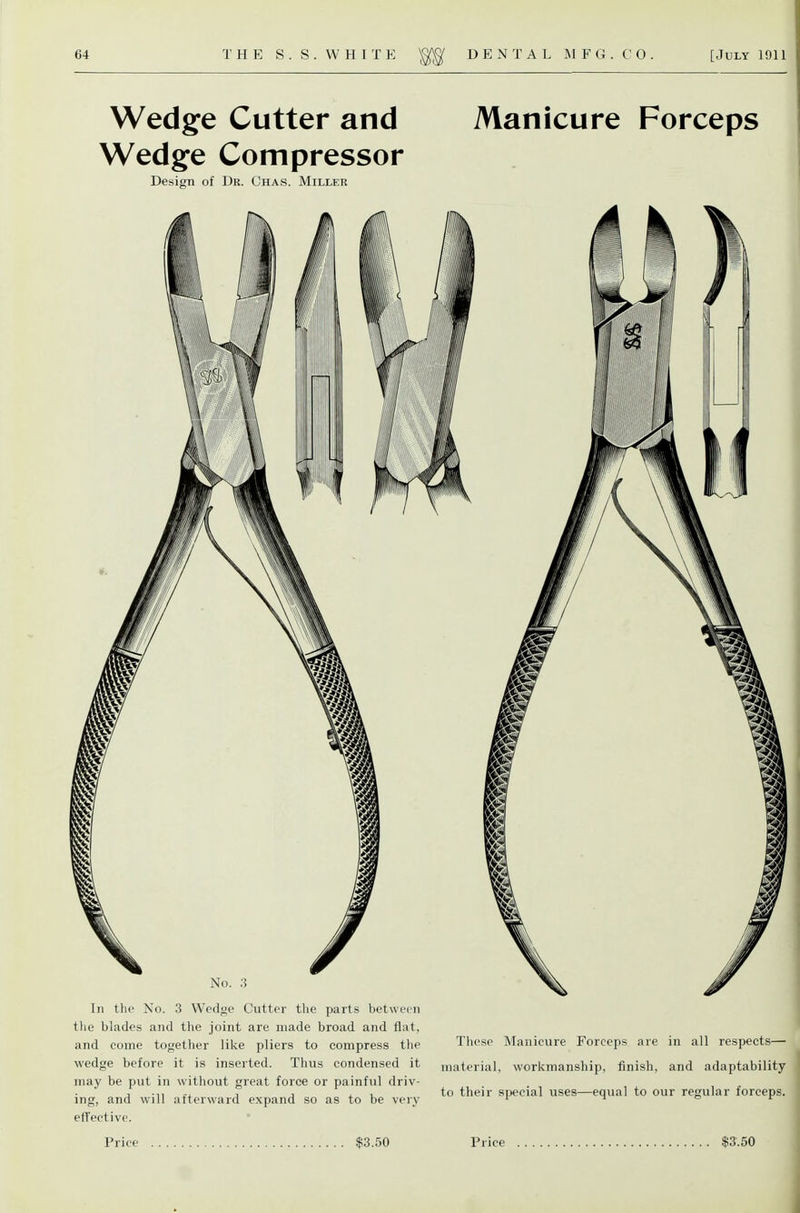 Wedge Cutter and Wedge Compressor Design of Dr. Chas. Miller No. ;^ In the No. 3 Wedge Cutter the parts between the blades and the joint are made broad and flat, and come together like pliers to compress the wedge before it is inserted. Thus condensed it may be put in without great force or painful driv- ing, and will afterward expand so as to be very efTective. Manicure Forceps These Manicure Forceps are in all respects— material, workmanship, finish, and adaptability to their special uses—equal to our regular forceps. Price $3.50 Price $3'. 50