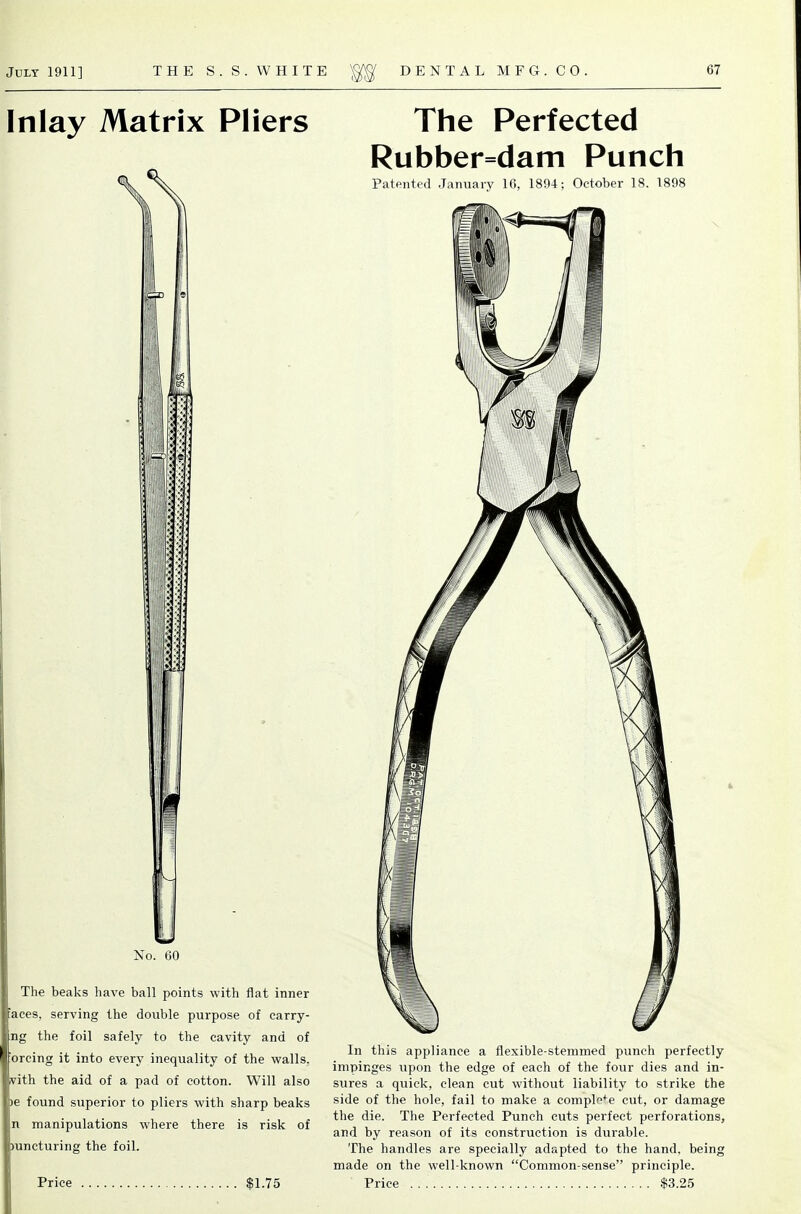 Inlay Matrix Pliers h No. 60 The beaks have ball points with flat inner 'aces, serving the double purpose of carry- ng the foil safely to the cavity and of 'orcing it into every inequality of the walls, vith the aid of a pad of cotton. Will also )e found superior to pliers with sharp beaks n manipulations where there is risk of mncturing the foil. Price $1.75 The Perfected Rubber=dam Punch Patented January 10, 1894; October 18. 1898 4 In this appliance a flexible-stemmed punch perfectly impinges upon the edge of each of the four dies and in- sures a quick, clean cut without liability to strike the side of the hole, fail to make a complf^^e cut, or damage the die. The Perfected Punch cuts perfect perforations, and by reason of its construction is durable. The handles are specially adapted to the hand, being made on the well-known Common-sense principle. Price $3.25