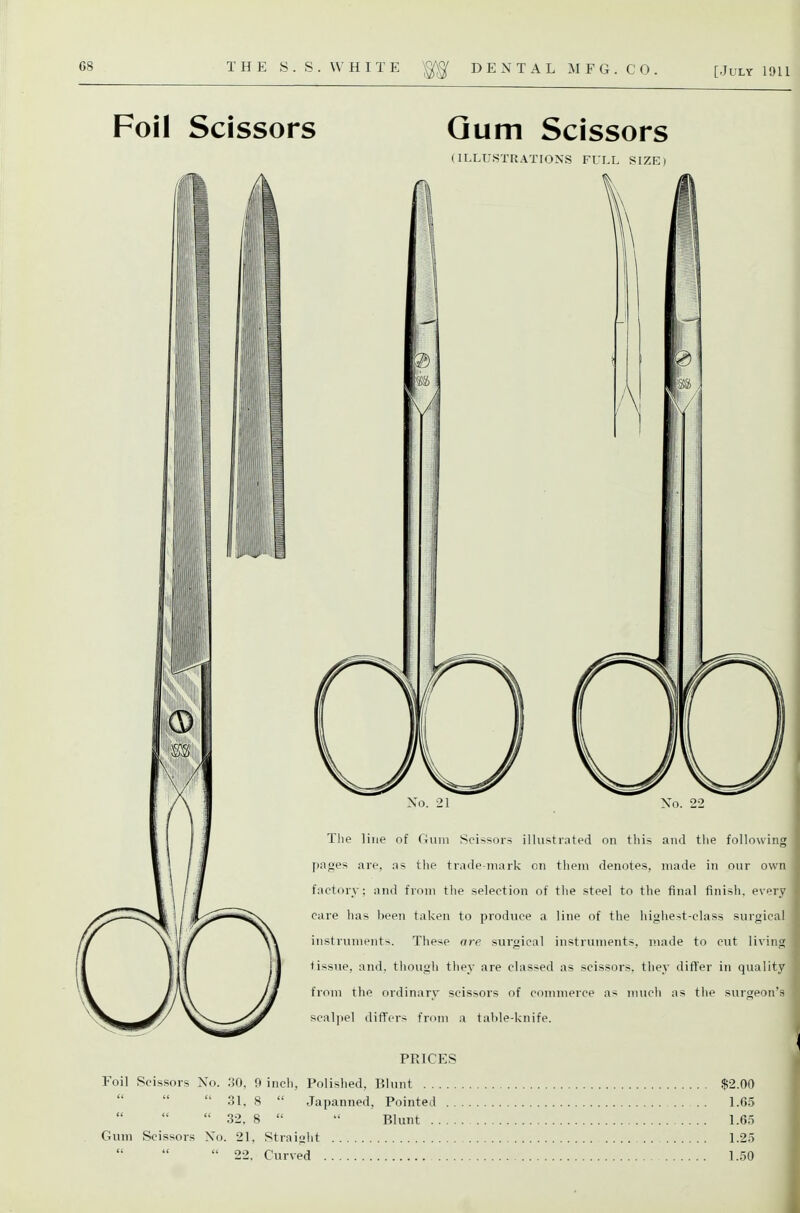 Foil Scissors Qum Scissors (II.LUSTRATION.S FULL SIZE) No. 21 Xo. 22 The line of Oum Scissors illustrated on this and the following pages are, as t!ie trade-mark on them denotes, made in our own factory: and from the selection of the steel to the final finish, every care lias been taken to produce a line of the highest-class surgical instruments. These are surgical instruments, made to cut living tissue, and. tliougii they are classed as scissoi's, they differ in quality from the ordinary scissors of commerce as much as the surgeon's scaljiel differs from a tahle-knife. PRICES Foil Scissors No. 30, 9 inch. Polished, Blunt $2.00  31, 8  Japanned, Pointed 1.C5  32. 8  Blunt 1.65 Gum Scissors No. 21, Straiglit 1.25  22. Curved 1.50