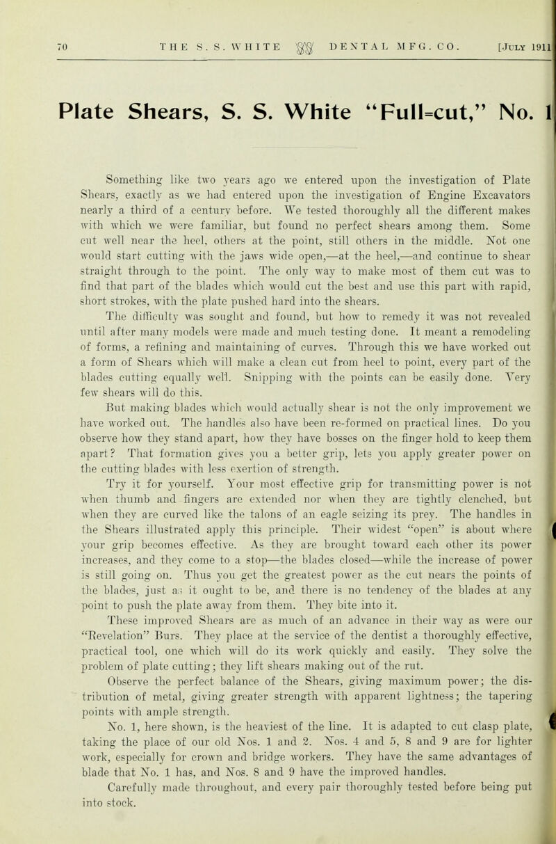 Plate Shears, S. S. White Full=cut, No. 1 Something like two years ago we entered upon the investigation of Plate Shears, exactly as we had entered upon the investigation of Engine Excavators nearly a third of a century before. We tested thoroughly all the different makes with which we were familiar, but found no perfect shears among them. Some cut well near the heel, others at the point, still others in the middle. Not one would start cutting with the jaws wide open,—at the heel,—and continue to shear straight through to the point. The only way to make most of them cut was to find that part of the blades which would cut the best and use this part with rapid, ^ short strokes, with the plate pushed hard into the shears. The difficulty was sought and found, but how to remedy it was not revealed until after many models were made and much testing done. It meant a remodeling of forms, a refining and maintaining of curves. Through this we have worked out a form of Shears which will make a clean cut from heel to point, every part of the blades cutting equally well. Snipping with the points can be easily done. Very few shears will do this. But making blades which would actually shear is not the only improvement we have worked out. The handles also have been re-formed on practical lines. Do you observe how they stand apart, how they have bosses on the finger hold to keep them apart? That formation gives you a better grip, lets you apply greater power on the cutting blades with less exertion of strength. Try it for yourself. Your most effective grip for transmitting power is not when thumb and fingers are extended nor when they are tightly clenched, but when they are curved like the talons of an eagle seizing its prey. The handles in the Shears illustrated apply this principle. Their widest open is about where yoiir grip becomes effective. As they are brought toward each other its power increases, and they come to a stop—the blades closed—while the increase of power is still going on. Thus you get the greatest power as the cut nears the points of the blades, just ao it ought to be, and there is no tendency of the blades at any point to push the plate away from them. They bite into it. These improved Shears are as much of an advance in their way as were our Eevelation Burs. They place at the service of the dentist a thoroughly effective, practical tool, one which will do its work quickly and easily. They solve the problem of plate cutting; they lift shears making out of the rut. Observe the perfect balance of the Shears, giving maximum power; the dis- tribution of metal, giving greater strength with apparent lightness; the tapering points with ample strength. No. 1, here shown, is the heaviest of the line. It is adapted to cut clasp plate, taking the place of our old Nos. 1 and 2. Nos. 4 and 5, 8 and 9 are for lighter work, especially for crown and bridge workers. They have the same advantages of blade that No. 1 has, and Nos. 8 and 9 have the improved handles. Carefully made throughout, and every pair thoroughly tested before being put into stock.