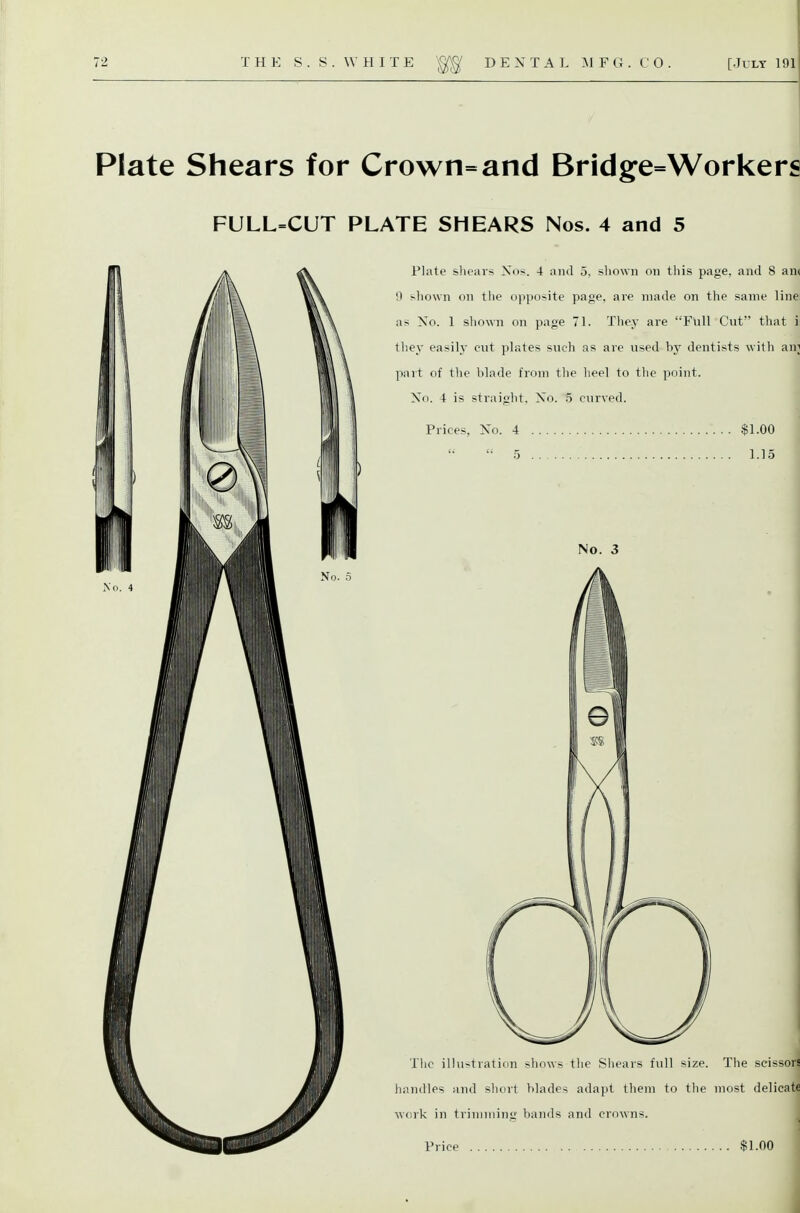 Plate Shears for Crown=and Bridge=Worker« FULL=CUT PLATE SHEARS Nos. 4 and 5 Plate shears Xos. 4 and 5, sliown on tliis page, and 8 anc 9 shown on tlie opposite page, are made on the same line: as No. 1 shown on page 71. They are Full Cut that i they easily cut plates such as are used by dentists with ani part of the blade from the heel to the point. No. 4 is straiffht. No. 5 curved. Prices, No. 4 $1.00 1.15 No. 3 The illustraticin shows the Shears full size. The scissors handles and short blades adapt them to tlie most delicate work in trimming bands and crowns.