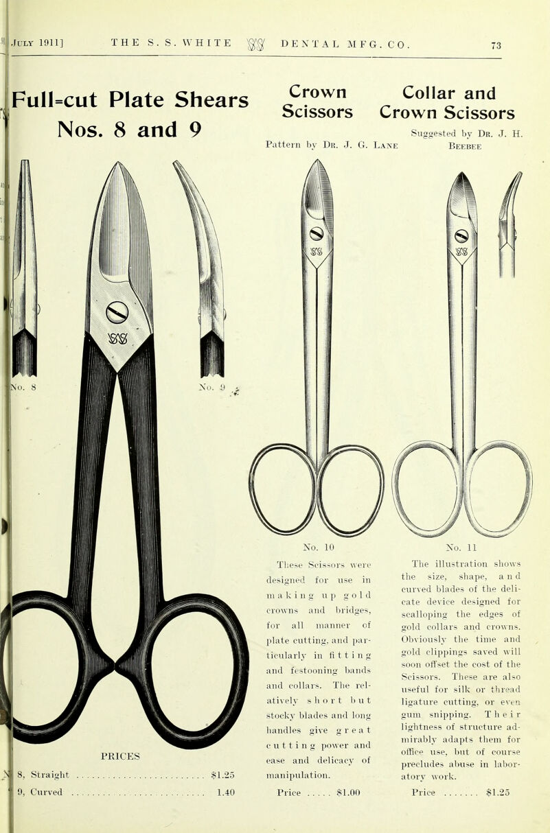 Full=cut Plate Shears i^':*''^ ^ ^^^ bcissors Crown Scissors Nos. 8 and 9 PRICES Pattern bv Du. J. G. Laive Suggested by Dr. J. H. Beebee NT' 8, Straight ' 9, Curved . $1.25 1.40 No. 10 Tliese Scissors were designed for use in in a k i n g up gold crowns and bridges, for all manner of plate cutting, and i)ar- tieularly in fi 11 i n g and festooning bands and collars. The rel- ati\el}- short but stocky blades and long handles give great cutting power and ease and delicacy of manipulation. Price .$1.00 No. 11 The illustration shows the size, shape, and curved blades of the deli- cate device designed for scalloping the edges of gold collars and crowns. Obviously tlie time and gold clippings saved will soon offset the cost of the Scissors. These are also useful for silk or thread ligature cutting, or even gum snipping. Their lightness of structure ad- mirably adapts them for office use, but of course precludes abuse in labor- atory work. Price $1.25 I